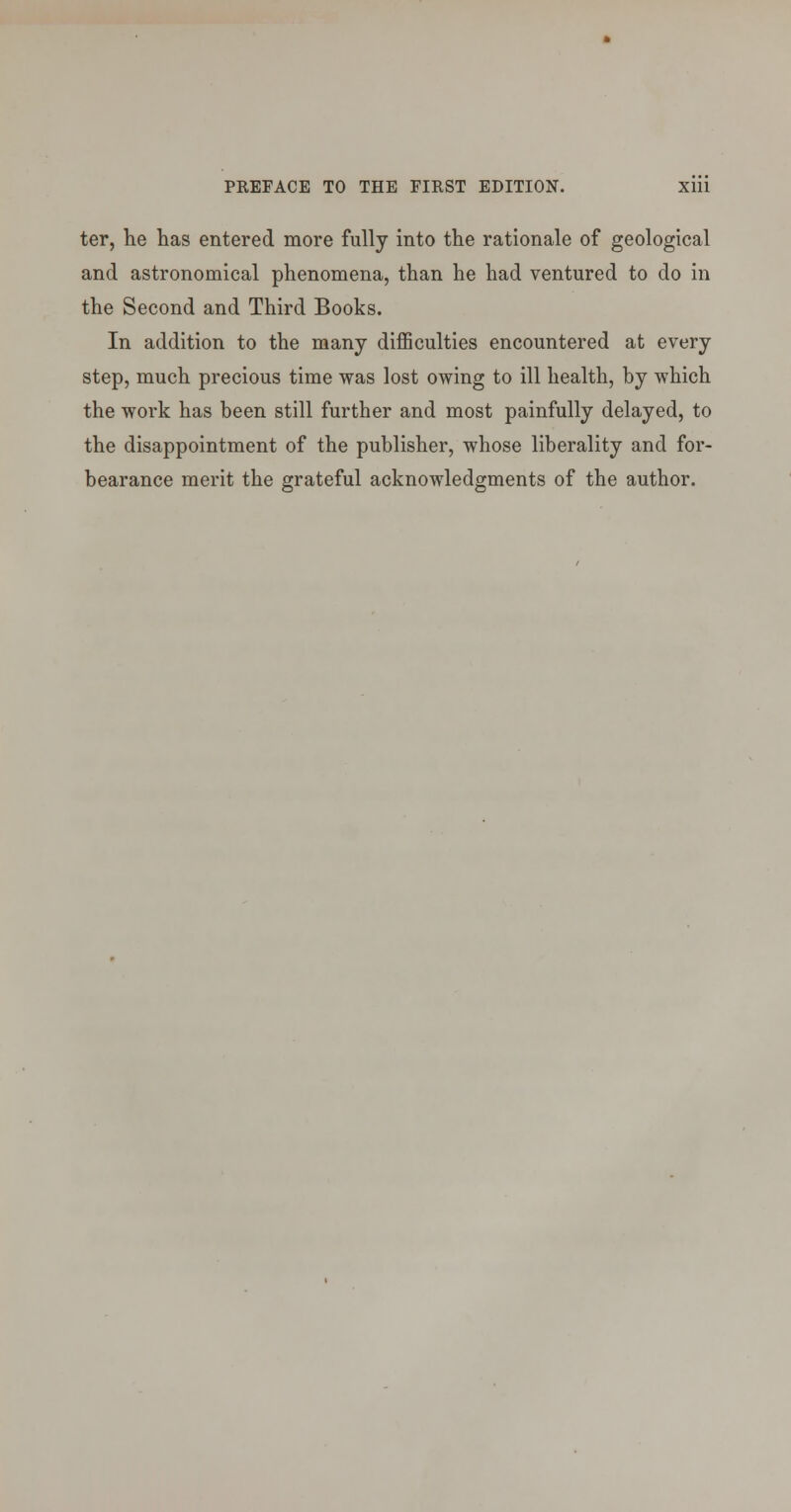 ter, he has entered more fully into the rationale of geological and astronomical phenomena, than he had ventured to do in the Second and Third Books. In addition to the many diiBSculties encountered at every step, much precious time was lost owing to ill health, by which the work has been still further and most painfully delayed, to the disappointment of the publisher, whose liberality and for- bearance merit the grateful acknowledgments of the author.
