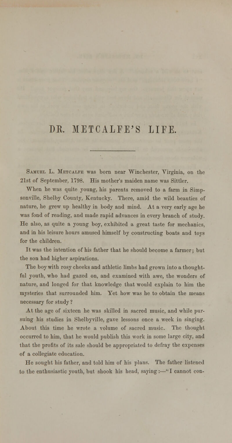 DE. METCALFE'S LIEE. Samuel L. Metcalfe was bora near Winchester, Virginia, on the 21st of September, 1798. His mother's maiden name was Sittler. When he was quite young, his parents removed to a farm in Simp- sonville, Shelby County, Kentucky. There, amid the wild beauties of nature, he grew up healthy in body and mind. At a very early age he was fond of reading, and made rapid advances in every branch of study. He also, as quite a young boy, exhibited a great taste for mechanics, and in his leisure hours amused himself by constructing boats and toys for the children. It was the intention of his father that he should become a farmer; but the son had higher aspirations. The boy with rosy cheeks and athletic limbs had grown into a thought- ful youth, who had gazed on, and examined with awe, the wonders of nature, and longed for that knowledge that would explain to him the mysteries that surrounded him. Yet how was he to obtain the means necessary for study ? At the age of sixteen he was skilled in sacred music, and while pur- suing his studies in Shelbyville, gave lessons once a week in singing. About this time he wrote a volume of sacred music. The thought occurred to him, that he would publish this work in some large city, and that the profits of its sale should be appropriated to defray the expenses of a collegiate education. He sought his father, and told him of his plans. The father listened to the enthusiastic youth, but shook his head, saying:—I cannot con-