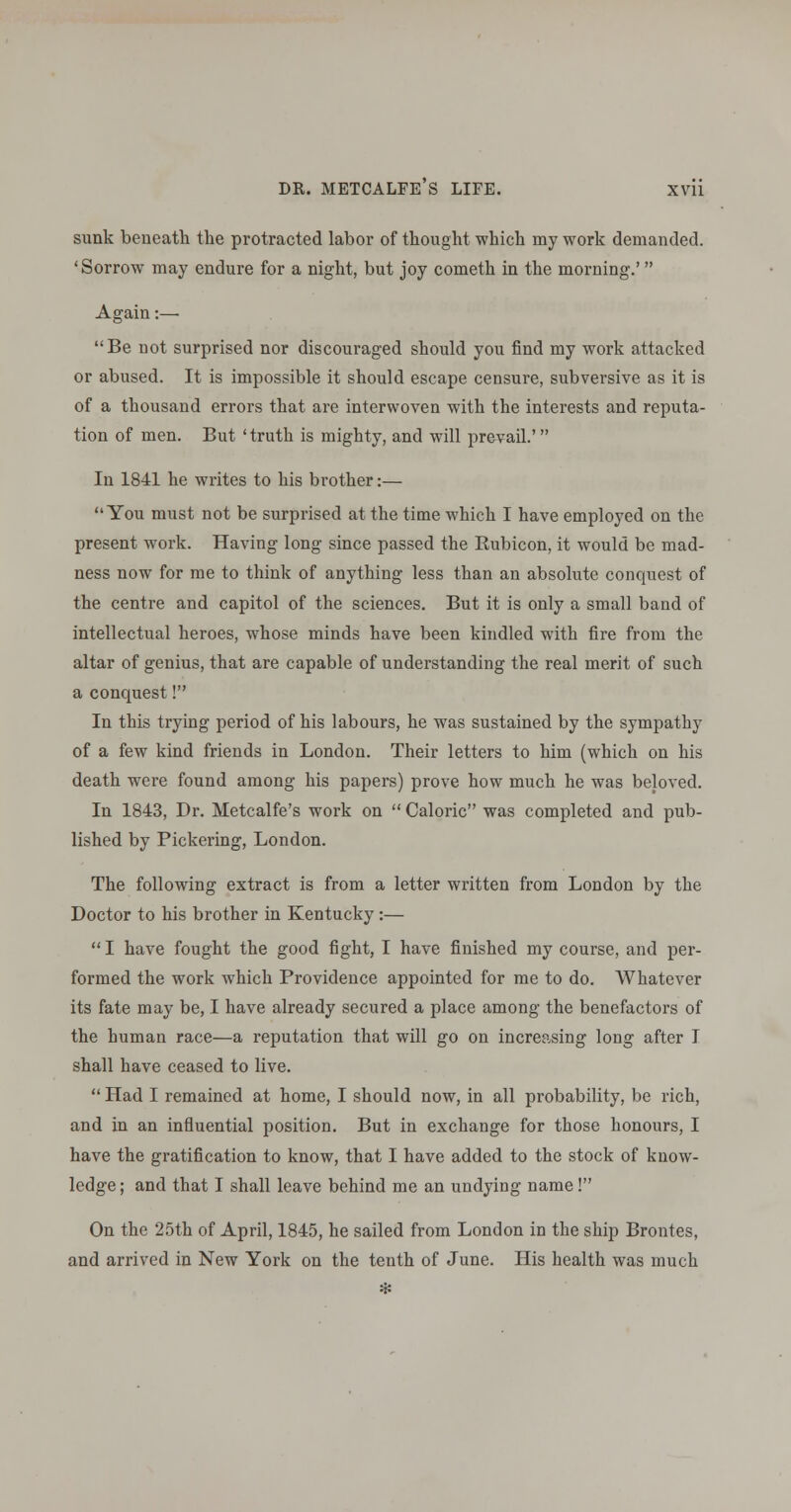 sunk beneath the protracted labor of thought which my work demanded. 'Sorrow may endure for a night, but joy cometh in the morning.'  Again:—■ Be not surprised nor discouraged should you find my work attacked or abused. It is impossible it should escape censure, subversive as it is of a thousand errors that are interwoven with the interests and reputa- tion of men. But 'truth is mighty, and will prevail.' In 1841 he writes to his brother:— You must not be surprised at the time which I have employed on the present work. Having long since passed the Rubicon, it would be mad- ness now for rae to think of anything less than an absolute conquest of the centre and capitol of the sciences. But it is only a small band of intellectual heroes, whose minds have been kindled with fire from the altar of genius, that are capable of understanding the real merit of such a conquest! In this trying period of his labours, he was sustained by the sympathy of a few kind friends in London. Their letters to him (which on his death were found among his papers) prove how much he was beloved. In 1843, Dr. Metcalfe's work on  Caloric was completed and pub- lished by Pickering, London. The following extract is from a letter written from London by the Doctor to his brother in Kentucky:—  I have fought the good fight, I have finished my course, and per- formed the work which Providence appointed for me to do. Whatever its fate may be, I have already secured a place among the benefactors of the human race—a reputation that will go on increasing long after I shall have ceased to live.  Had I remained at home, I should now, in all probability, be rich, and in an influential position. But in exchange for those honours, I have the gratification to know, that I have added to the stock of know- ledge; and that I shall leave behind me an undying name! On the 25th of April, 1845, he sailed from London in the ship Brontes, and arrived in New York on the tenth of June. His health was much *