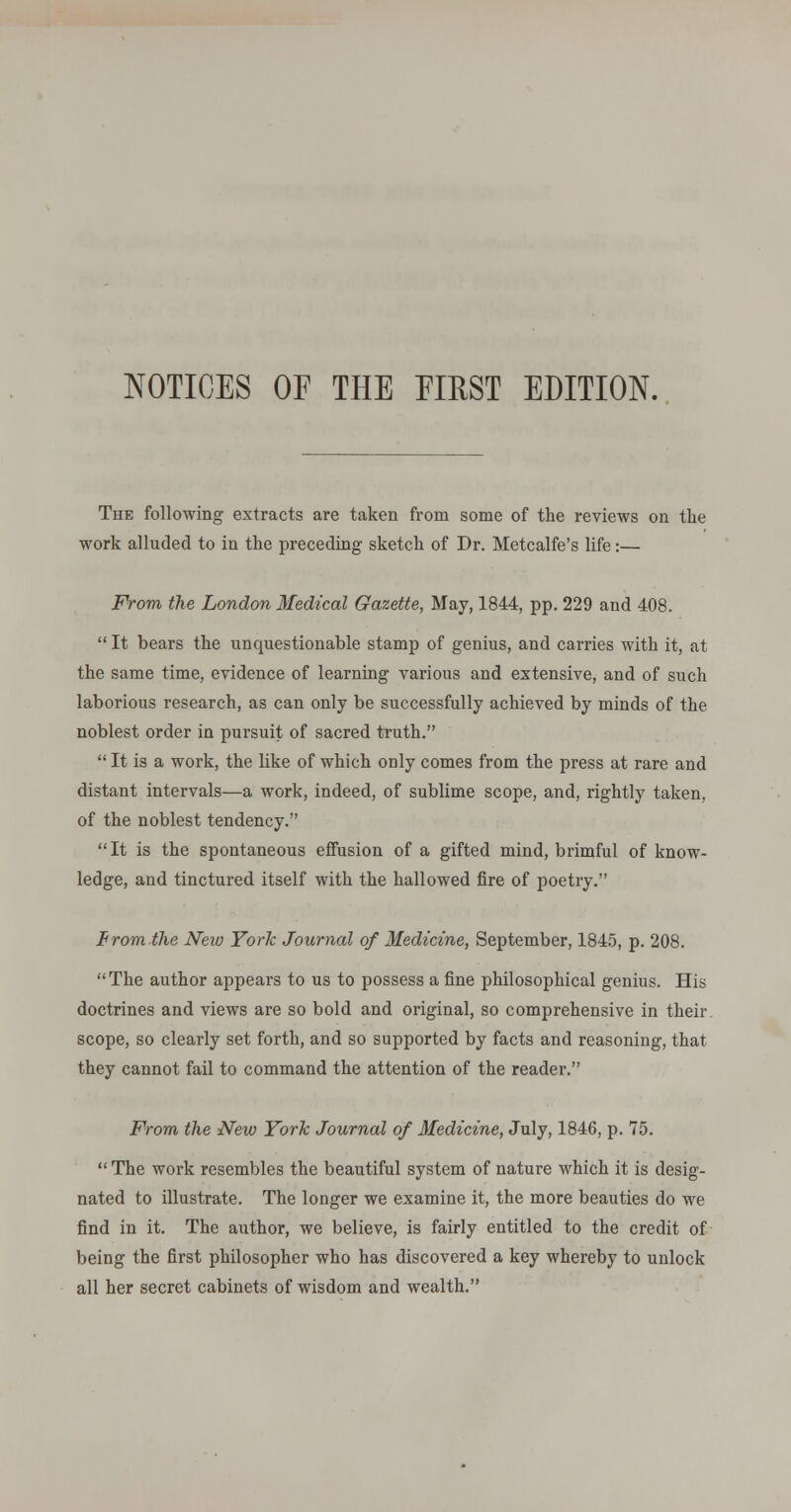 NOTICES OF THE EIRST EDITION. The following extracts are taken from some of the reviews on the work alluded to in the preceding sketch of Dr. Metcalfe's life:— From the London Medical Gazette, May, 1844, pp. 229 and 408.  It bears the unquestionable stamp of genius, and carries with it, at the same time, evidence of learning various and extensive, and of such laborious research, as can only be successfully achieved by minds of the noblest order in pursuit of sacred truth.  It is a work, the like of which only comes from the press at rare and distant intervals—a work, indeed, of sublime scope, and, rightly taken, of the noblest tendency. It is the spontaneous effusion of a gifted mind, brimful of know- ledge, and tinctured itself with the hallowed fire of poetry. tram the New York Journal of Medicine, September, 184.5, p. 208. The author appears to us to possess a fine philosophical genius. His doctrines and views are so bold and original, so comprehensive in their, scope, so clearly set forth, and so supported by facts and reasoning, that they cannot fail to command the attention of the reader. From the New York Journal of Medicine, July, 1846, p. 75.  The work resembles the beautiful system of nature which it is desig- nated to illustrate. The longer we examine it, the more beauties do we find in it. The author, we believe, is fairly entitled to the credit of being the first philosopher who has discovered a key whereby to unlock all her secret cabinets of wisdom and wealth.