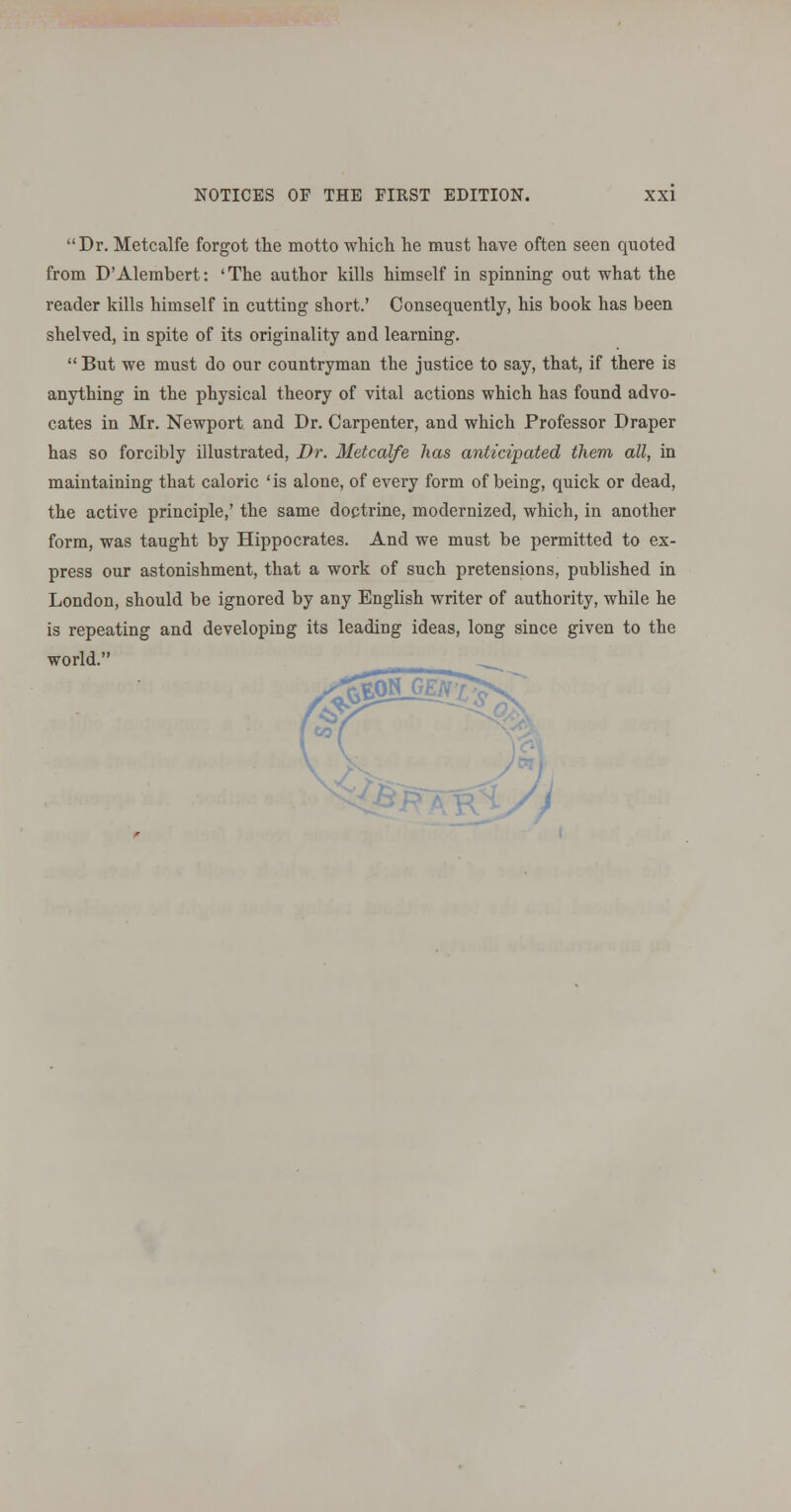 Dr. Metcalfe forgot the motto wliicli lie must have often seen quoted from D'Alembert: 'The author kills himself in spinning out what the reader kills himself in cutting short.' Consequently, his book has been shelved, in spite of its originality and learning.  But we must do our countryman the justice to say, that, if there is anything in the physical theory of vital actions which has found advo- cates in Mr. Newport and Dr. Carpenter, and which Professor Draper has so forcibly illustrated. Dr. Metcalfe has anticipated them all, in maintaining that caloric 'is alone, of every form of being, quick or dead, the active principle,' the same doctrine, modernized, which, in another form, was taught by Hippocrates. And we must be permitted to ex- press our astonishment, that a work of such pretensions, published in London, should be ignored by any English writer of authority, while he is repeating and developing its leading ideas, long since given to the world. A