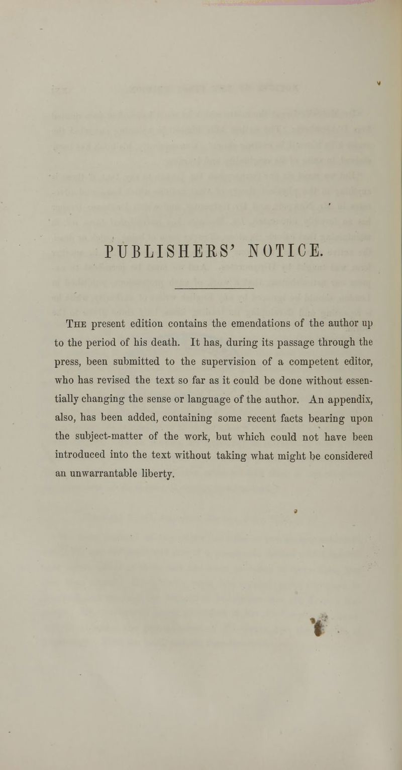 PUBLISHERS^ NOTICE. The present edition contains the emendations of the author up to the period of his death. It has, during its passage through the press, been submitted to the supervision of a competent editor, who has revised the text so far as it could be done without essen- tially changing the sense or language of the author. An appendix, also, has been added, containing some recent facts bearing upon the subject-matter of the work, but which could not have been introduced into the text without taking what might be considered an unwarrantable liberty.