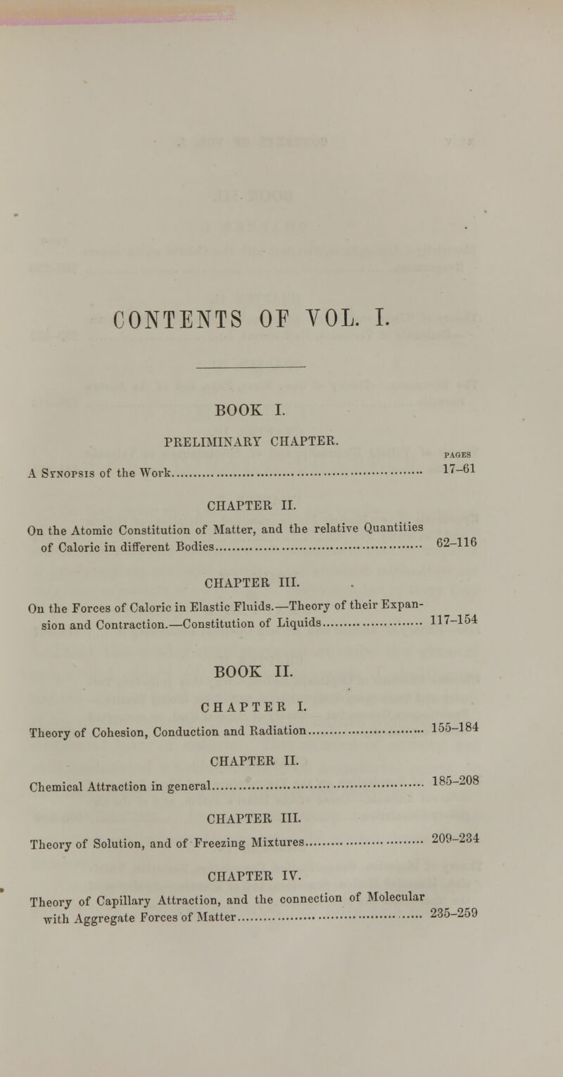 CONTENTS or YOL. I. BOOK I. PRELIMINARY CHAPTER. PAGES A SrNOPSis of the Work 17-61 CHAPTER II. On the Atomic Constitution of Matter, and the relative Quantities of Caloric in different Bodies 62-116 CHAPTER III. Ou the Forces of Caloric in Elastic Fluids.—Theory of their Expan- sion and Contraction.—Constitution of Liquids 117-154 BOOK II. CHAPTER I. Theory of Cohesion, Conduction and Radiation 155-184 CHAPTER II. Chemical Attraction in general CHAPTER in. Theory of Solution, and of Freezing Mixtures 209-234 CHAPTER IV. Theory of Capillary Attraction, and the connection of Molecular with Aggregate Forces of Matter 235-259