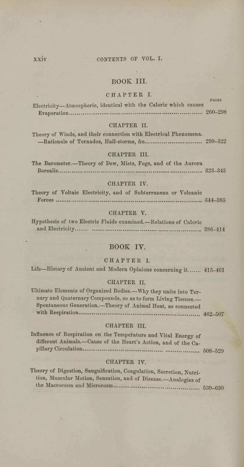 BOOK III. CHAPTER I. PAGES Electricity—Atmospheric, identical with the Caloric which causes Evaporation 260-298 CHAPTER II. Theory of Winds, and their connection with Electrical Phenomena. —Rationale of Tornados, Hail-storms, &c 299-322 CHAPTER III. The Barometer.—Theory of Dew, Mists, Fogs, and of the Aurora Borealis 323-343 CHAPTER IV. Theory of Voltaic Electricity, and of Subterranean or Volcanic Forces 344-385 CHAPTER V. Hypothesis of two Electric Fluids examined.—Relations of Caloric and Electricity 386-414 BOOK IV. CHAPTER I. Life—History of Ancient and Modern Opinions concerning it 415-461 CHAPTER II. Ultimate Elements of Organized Bodies.—Why they unite into Ter- nary and Quaternary Compounds, so as to form Living Tissues. Spontaneous Generation.—Theory of Animal Heat, as connected with Respiration 462—507 CHAPTER III. Influence of Respiration on the Temperature and Vital Energy of different Animals.—Cause of the Heart's Action, and of the Ca- pillary Circulation, 508-5''9 CHAPTER IV. Theory of Digestion, Sanguification, Coagulation, Secretion, Nutri- tion, Muscular Motion, Sensation, and of Disease.—Analogies of the Macrocosm and Microcosm 5^0-630