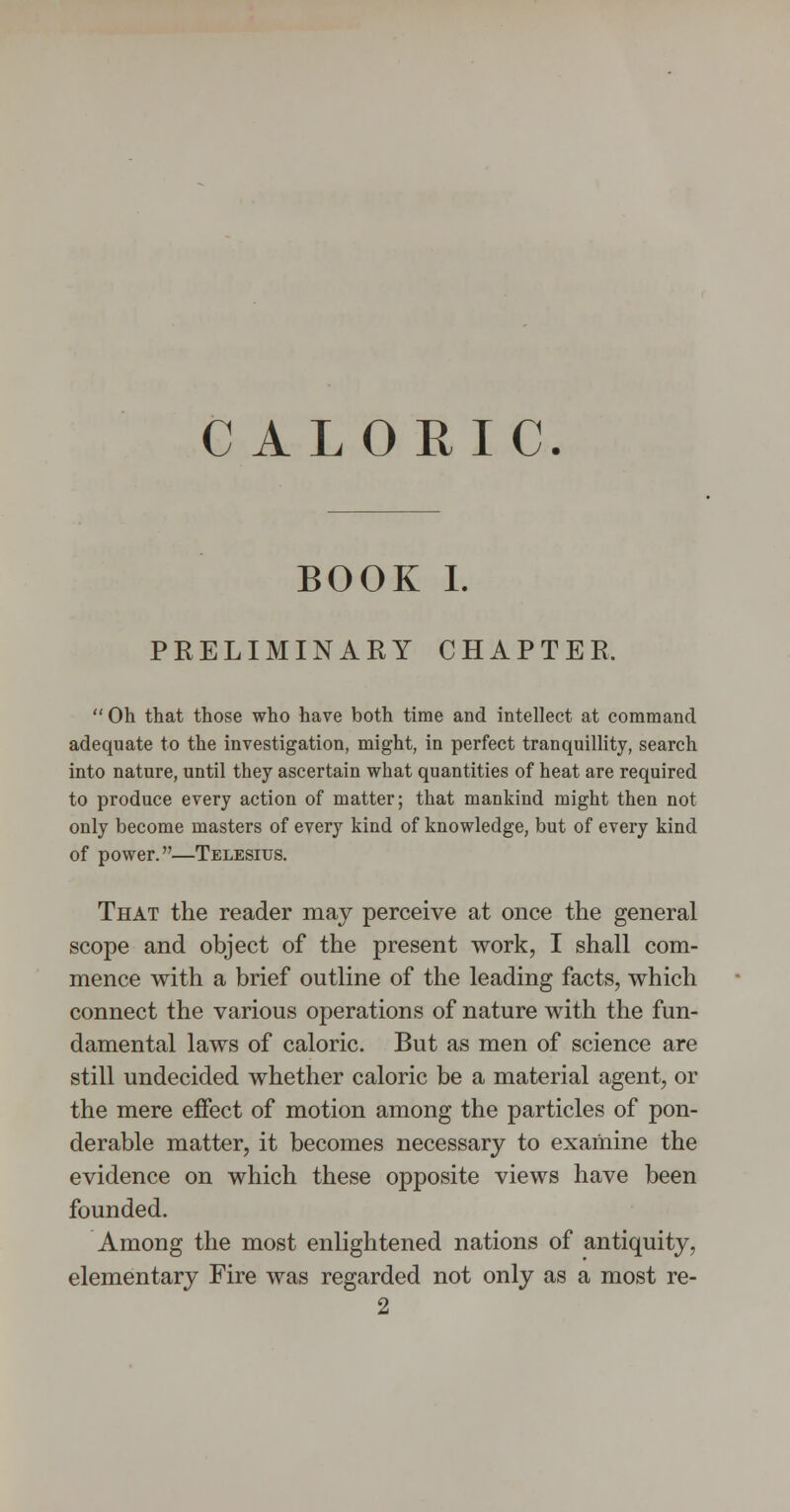 CALORIC. BOOK I. PKELIMINAEY CHAPTER.  Oh that those who have both time and intellect at command adequate to the investigation, might, in perfect tranquillity, search into nature, until they ascertain what quantities of heat are required to produce every action of matter; that mankind might then not only become masters of every kind of knowledge, but of every kind of power.—Telesius. That the reader may perceive at once the general scope and object of the present work, I shall com- mence with a brief outline of the leading facts, which connect the various operations of nature with the fun- damental laws of caloric. But as men of science are still undecided whether caloric be a material agent, or the mere effect of motion among the particles of pon- derable matter, it becomes necessary to examine the evidence on which these opposite views have been founded. Among the most enlightened nations of antiquity, elementary Fire was regarded not only as a most re-