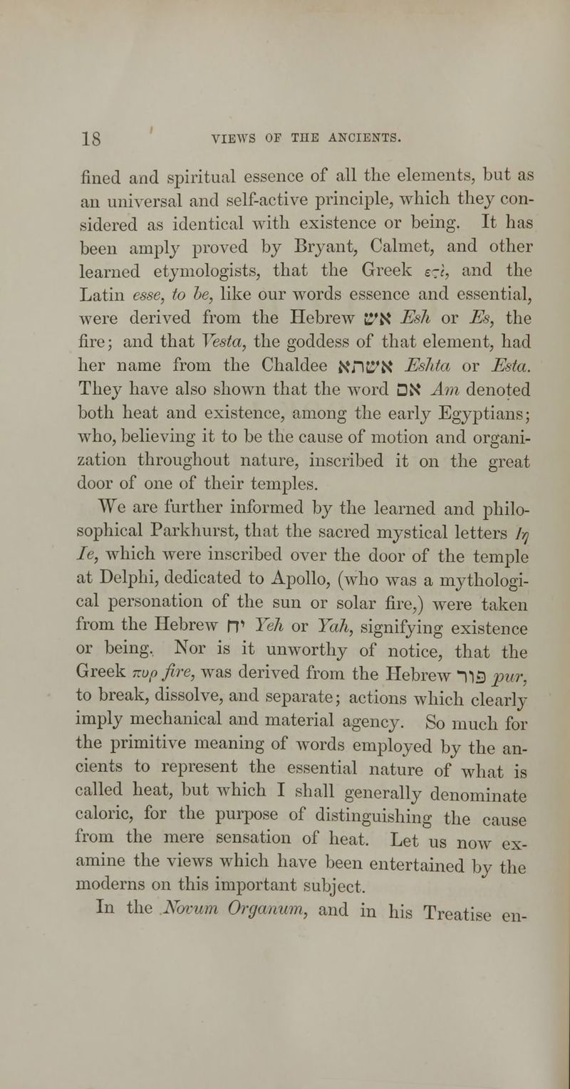 fined and spiritual essence of all the elements, but as an universal and self-active principle, which they con- sidered as identical with existence or being. It has been amply proved by Bryant, Calmet, and other learned etymologists, that the Greek s^r, and the Latin esse, to he, like our words essence and essential, were derived from the Hebrew t^'N Esh or Es, the fire; and that Vesta, the goddess of that element, had her name from the Chaldee J^nc^X Eshta or Esta. They have also shown that the word DN Am denoted both heat and existence, among the early Egyptians; who, believing it to be the cause of motion and organi- zation throughout nature, inscribed it on the great door of one of their temples. We are further informed by the learned and philo- sophical Parkhurst, that the sacred mystical letters Itj le, which were inscribed over the door of the temple at Delphi, dedicated to Apollo, (who was a mythologi- cal personation of the sun or solar fire,) were taken from the Hebrew n> Yeh or Yah, signifying existence or being, Nor is it unworthy of notice, that the Greek v.op fire, was derived from the Hebrew ^15 pur, to break, dissolve, and separate; actions which clearly imply mechanical and material agency. So much for the primitive meaning of Avords employed by the an- cients to represent the essential nature of what is called heat, but which I shall generally denominate caloric, for the purpose of distinguishing the cause from the mere sensation of heat. Let us now ex- amine the views which have been entertained by the moderns on this important subject. In the .Novum Organum, and in his Treatise en-