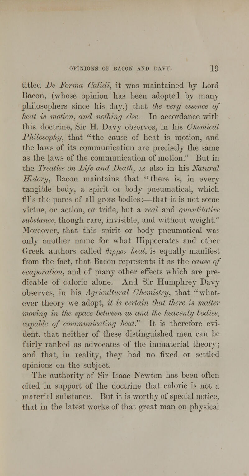 titled De Forma Galidi, it was maintained by Lord Bacon, (w^hose opinion has been adopted by many philosophers since his day,) that the very essence of heat is motion, and nothing else. In accordance with this doctrine, Sir H. Davy observes, in his Chemical Philosophy, that the cause of heat is motion, and the laws of its communication are precisely the same as the laws of the communication of motion. But in the Treatise on Life and Death, as also in his Natural History, Bacon maintains that  there is, in every tangible body, a spirit or body pneumatical, which fills the pores of all gross bodies:—that it is not some virtue, or action, or trifle, but a real and quantitative substance, though rare, invisible, and without weight. Moreover, that this spirit or body pneumatical was only another name for what Hippocrates and other Greek authors called depixov heat, is equally manifest from the fact, that Bacon represents it as the cause of evaporation, and of many other effects which are pre- dicable of caloric alone. And Sir Humphrey Davy observes, in his Agricidtural Chemistry, that what- ever theory we adopt, it is certain that there is matter moving in the space heticeen us and tlie heavenly bodies, capable of communicating heat. It is therefore evi- dent, that neither of these distinguished men can be fairly ranked as advocates of the immaterial theory; and that, in reality, they had no fixed or settled opinions on the subject. The authority of Sir Isaac Newton has been often cited in support of the doctrine that caloric is not a material substance. But it is worthy of special notice, that in the latest works of that great man on physical