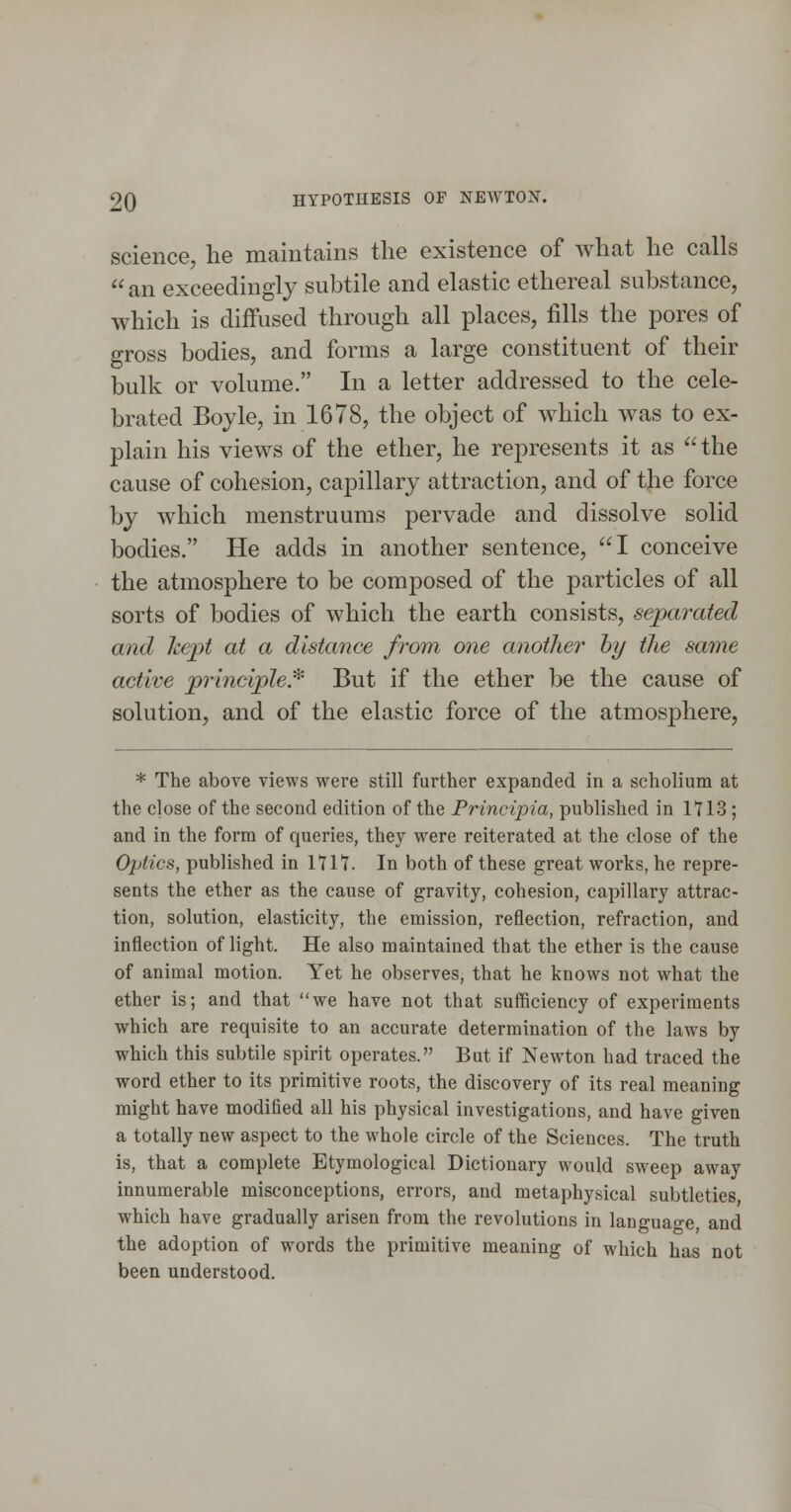 science, he maintains the existence of what he calls  an exceedingly subtile and elastic ethereal substance, which is diffused through all places, fills the pores of gross bodies, and forms a large constituent of their bulk or volume. In a letter addressed to the cele- brated Boyle, in 1678, the object of which was to ex- plain his views of the ether, he represents it as  the cause of cohesion, capillary attraction, and of the force by which menstruums pervade and dissolve solid bodies. He adds in another sentence, I conceive the atmosphere to be composed of the particles of all sorts of bodies of which the earth consists, separated and kept at a distance from one another hy the same active principle* But if the ether be the cause of solution, and of the elastic force of the atmosphere, * The above views were still further expanded in a scholium at the dose of the second edition of the Principia, published in 1113 ; and in the form of queries, they were reiterated at the close of the Optics, published in 1717. In both of these great works, he repre- sents the ether as the cause of gravity, cohesion, capillary attrac- tion, solution, elasticity, the emission, reflection, refraction, and inflection of light. He also maintained that the ether is the cause of animal motion. Yet he observes, that he knows not what the ether is; and that we have not that sufficiency of experiments which are requisite to an accurate determination of the laws by which this subtile spirit operates. But if Newton had traced the word ether to its primitive roots, the discovery of its real meaning might have modified all his physical investigations, and have given a totally new aspect to the whole circle of the Sciences. The truth is, that a complete Etymological Dictionary would sweep away innumerable misconceptions, errors, and metaphysical subtleties which have gradually arisen from the revolutions in language, and the adoption of words the primitive meaning of which has not been understood.