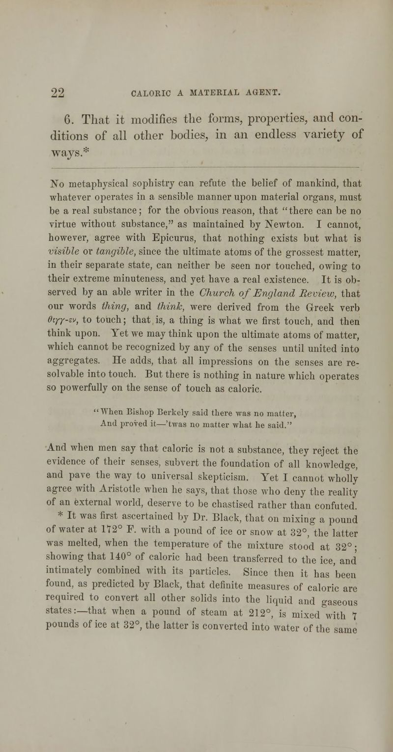 6. That it modifies the forms, properties, and con- ditions of all other bodies, in an endless variety of ways.* No metaphysical sophistry can refute the belief of mankind, that whatever operates in a sensible manner upon material organs, must be a real substance; for the obvious reason, that there can be no virtue without substance, as maintained by Newton. I cannot, however, agree with Epicurus, that nothing exists but what is visible or tangible, since the ultimate atoms of the grossest matter, in their separate state, can neither be seen nor touched, owing to their extreme minuteness, and yet have a real existence. It is ob- served by an able writer in the Church of England Review, that our words thing, and think, were derived from the Greek verb diyy-sv, to touch; that is, a thing is what we first touch, and then think upon. Yet we may think upon the ultimate atoms of matter, which cannot be recognized by any of the senses until united into aggregates. He adds, that all impressions on the senses are re- solvable into touch. But there is nothing in nature which operates so powerfully on the sense of touch as caloric. When Bishop Berkely said there was no matter, And proved it—'twas no matter what he said. ■And when men say that caloric is not a substance, they reject the evidence of their senses, subvert the foundation of all knowledge, and pave the way to universal skepticism. Yet I cannot wholly agree with Aristotle when he says, that those who deny the reality of an fexternal world, deserve to be chastised rather than confuted. * It was first ascertained by Dr. Black, that on mixing a pound of water at 172° F. with a pound of ice or snow at 32°, the latter was melted, when the temperature of the mixture stood at 32° • showing that 140° of caloric had been transferred to the ice, and intimately combined with its particles. Since then it has been found, as predicted by Black, that definite measures of caloric are required to convert all other solids into the liquid and gaseous states:—that when a pound of steam at 212°, is mixed with Y pounds of ice at 32°, the latter is converted into water of the same