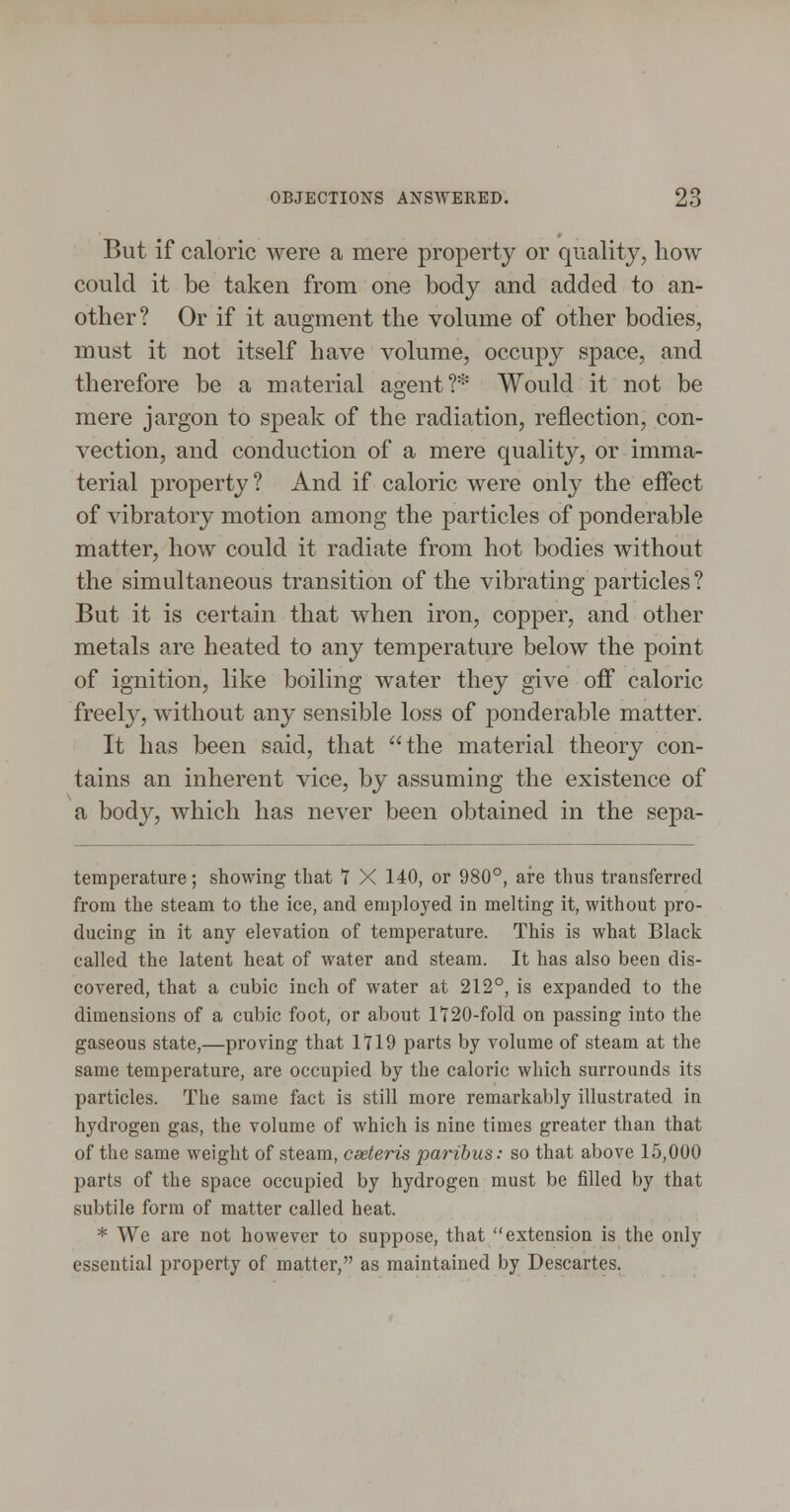 But if caloric were a mere property or quality, how could it be taken from one body and added to an- other? Or if it augment the volume of other bodies, must it not itself have volume, occujDy space, and therefore be a material agent?* Would it not be mere jargon to speak of the radiation, reflection, con- vection, and conduction of a mere quality, or imma- terial property? And if caloric were only the effect of vibratory motion among the particles of ponderable matter, how could it radiate from hot bodies without the simultaneous transition of the vibrating particles? But it is certain that when iron, copper, and other metals are heated to any temperature below the point of ignition, like boiling water they give off caloric freely, without any sensible loss of ponderable matter. It has been said, that the material theory con- tains an inherent vice, by assuming the existence of a body, which has never been obtained in the sepa- temperature; showing that T X 140, or 980°, are thus transferred from the steam to the ice, and employed in melting it, without pro- ducing in it any elevation of temperature. This is what Black called the latent heat of water and steam. It has also been dis- covered, that a cubic inch of water at 212°, is expanded to the dimensions of a cubic foot, or about 1'720-fold on passing into the gaseous state,—proving that 1719 parts by volume of steam at the same temperature, are occupied by the caloric which surrounds its particles. The same fact is still more remarkably illustrated in hydrogen gas, the volume of which is nine times greater than that of the same weight of steam, cseteris paribus: so that above 15,000 parts of the space occupied by hydrogen must be filled by that subtile form of matter called heat. * We are not however to suppose, that extension is the only essential property of matter, as maintained by Descartes.