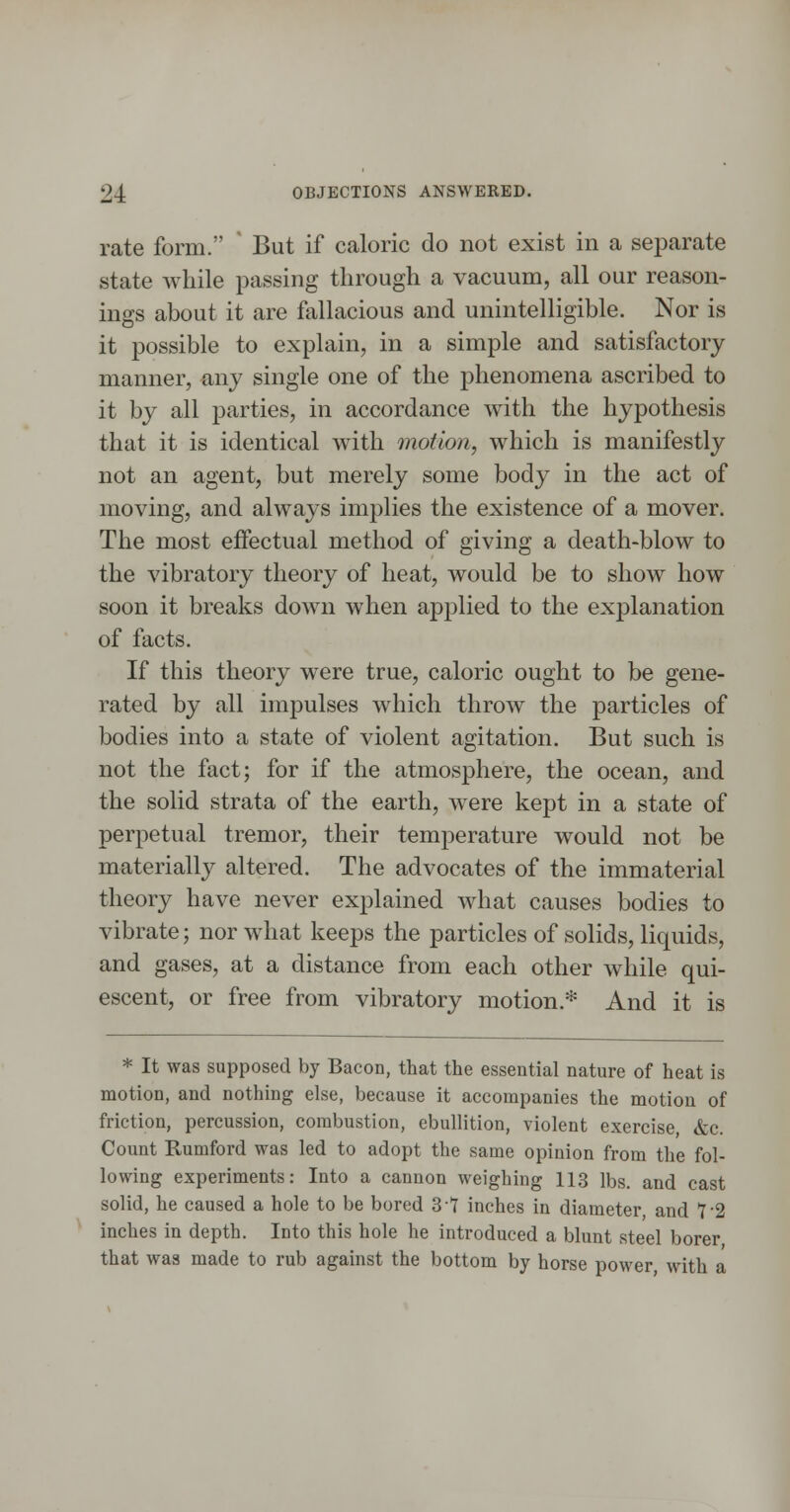 rate form. But if caloric do not exist in a separate state while passing through a vacuum, all our reason- ings about it are fallacious and unintelligible. Nor is it possible to explain, in a simple and satisfactory manner, any single one of the phenomena ascribed to it by all parties, in accordance with the hypothesis that it is identical with motion, which is manifestly not an agent, but merely some body in the act of moving, and always implies the existence of a mover. The most effectual method of giving a death-blow to the vibratory theory of heat, would be to show how soon it breaks down when applied to the explanation of facts. If this theory were true, caloric ought to be gene- rated by all impulses which throw the particles of bodies into a state of violent agitation. But such is not the fact; for if the atmosphere, the ocean, and the solid strata of the earth, were kept in a state of perpetual tremor, their temperature would not be materially altered. The advocates of the immaterial theory have never explained what causes bodies to vibrate; nor what keeps the particles of solids, liquids, and gases, at a distance from each other while qui- escent, or free from vibratory motion.* And it is * It was supposed by Bacon, that the essential nature of heat is motion, and nothing else, because it accompanies the motion of friction, percussion, combustion, ebullition, violent exercise &c. Count Rumford was led to adopt the same opinion from the fol- lowing experiments: Into a cannon weighing 113 lbs. and cast solid, he caused a hole to be bored 3 7 inches in diameter and 7-2 inches in depth. Into this hole he introduced a blunt steel borer that was made to rub against the bottom by horse power with a