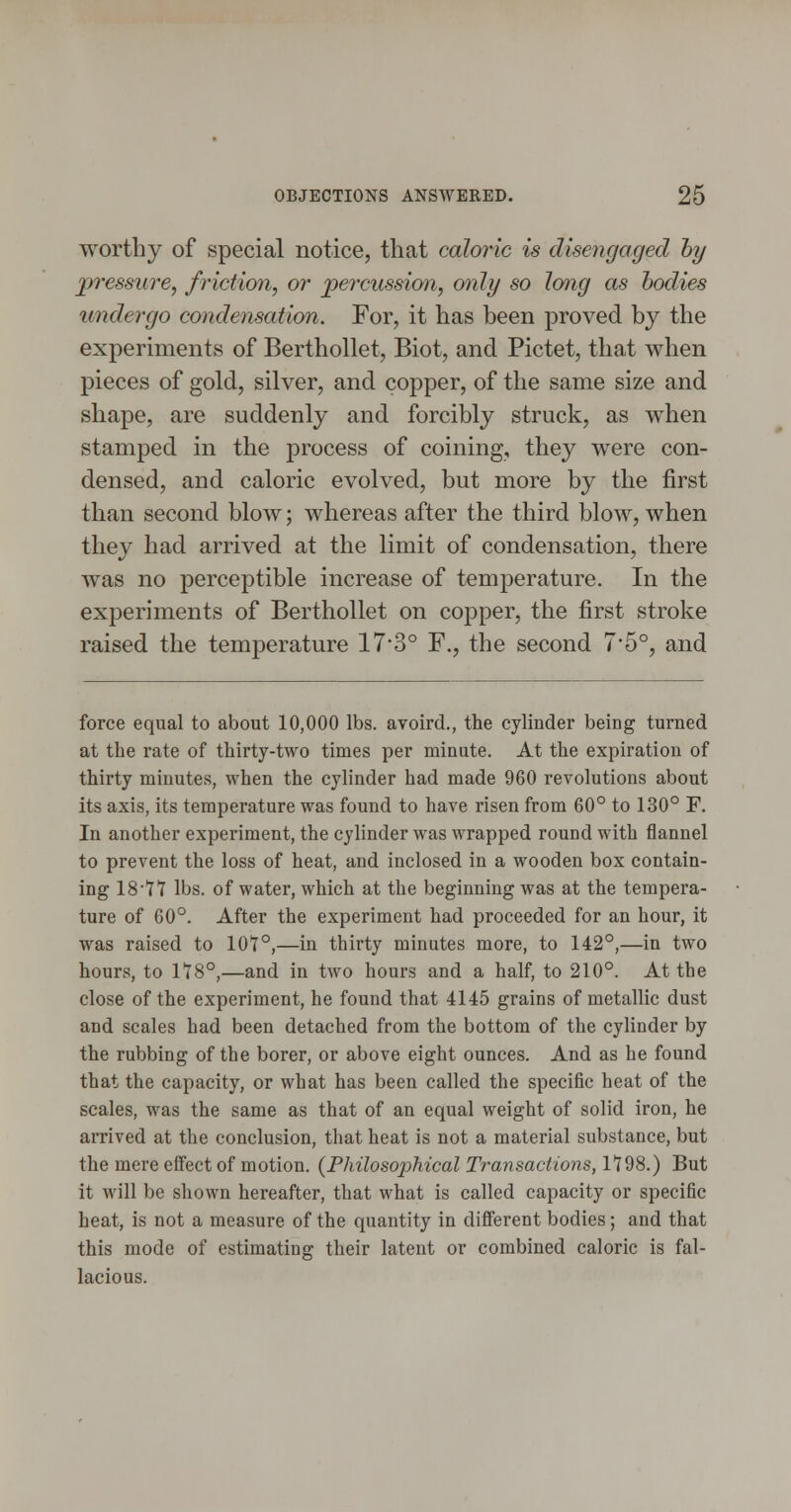 worthy of special notice, that caloric is disengaged hy pressure, friction, or percussion, only so long as bodies undergo condensation. For, it has been proved by the experiments of Berthollet, Biot, and Pictet, that when pieces of gold, silver, and copper, of the same size and shape, are suddenly and forcibly struck, as when stamped in the process of coining, they were con- densed, and caloric evolved, but more by the first than second blow; whereas after the third blow, when they had arrived at the limit of condensation, there was no perceptible increase of temperature. In the experiments of Berthollet on copper, the first stroke raised the temperature 17'3° F., the second 7*5°, and force equal to about 10,000 lbs. avoird., the cylinder being turned at the rate of thirty-two times per minute. At the expiration of thirty minutes, when the cylinder had made 960 revolutions about its axis, its temperature was found to have risen from 60° to 130° F. In another experiment, the cylinder was wrapped round with flannel to prevent the loss of heat, and inclosed in a wooden box contain- ing 1877 lbs. of water, which at the beginning was at the tempera- ture of 60°. After the experiment had proceeded for an hour, it was raised to 101°,—in thirty minutes more, to 142°,—in two hours, to 118°,—and in two hours and a half, to 210°. At the close of the experiment, he found that 4145 grains of metallic dust and scales had been detached from the bottom of the cylinder by the rubbing of the borer, or above eight ounces. And as he found that the capacity, or what has been called the specific heat of the scales, was the same as that of an equal weight of solid iron, he arrived at the conclusion, that heat is not a material substance, but the mere effect of motion. (Philosophical Transactions, 1198.) But it will be shown hereafter, that what is called capacity or specific heat, is not a measure of the quantity in different bodies; and that this mode of estimating their latent or combined caloric is fal- lacious.