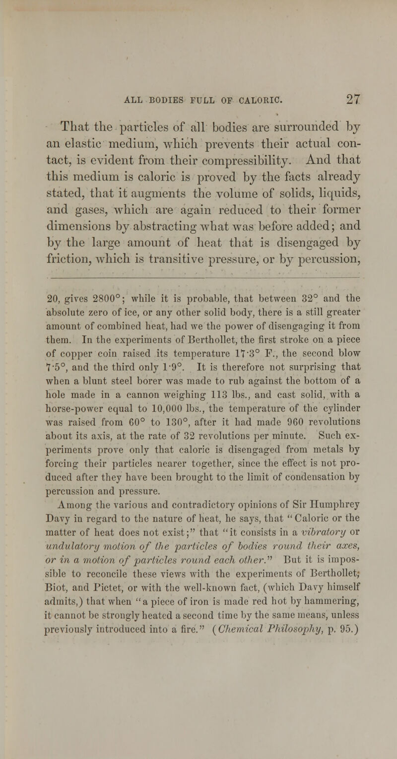 That the particles of all bodies are surrounded by an elastic medium, which prevents their actual con- tact, is evident from their compressibility. And that this medium is caloric is proved by the facts already stated, that it augments the volume of solids, liquids, and gases, which are again reduced to their former dimensions by abstracting what was before added; and by the large amount of heat that is disengaged by friction, which is transitive pressure, or by percussion. 20, gives 2800°; while it is probable, that between 32° and the absolute zero of ice, or any other solid body, there is a still greater amount of combined heat, had we the power of disengaging it from them. In the experiments of BerthoUet, the first stroke on a piece of copper coin raised its temperature 1*7'3° F., the second blow '75°, and the third only 1-9°. It is therefore not surprising that when a blunt steel borer was made to rub against the bottom of a hole made in a cannon weighing 113 lbs., and cast solid, with a horse-power equal to 10,000 lbs., the temperature of the cylinder was raised from 60° to 130°, after it had made 960 revolutions about its axis, at the rate of 32 revolutions per minute. Such ex- periments prove only that caloric is disengaged from metals by forcing their particles nearer together, since the effect is not pro- duced after they have been brought to the limit of condensation by percussion and pressure. Among the various and contradictory opinions of Sir Humphrey Davy in regard to the nature of heat, he says, that  Caloric or the matter of heat does not exist; that it consists in a vibratory or undulatory motion of the particles of bodies round their axes, or in a motion of particles round each other.^^ But it is impos- sible to reconcile these views with the experiments of BerthoUet; Biot, and Pictet, or with the well-known fact, (which Davy himself admits,) that when a piece of iron is made red hot by hammering, it cannot be strongly heated a second time by the same means, unless previously introduced into a fire. {Chemical Philosophy, p. 95.)