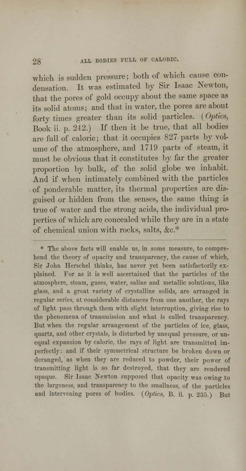 which is sudden pressure; both of which cause con- densation. It was estimated by Sir Isaac Newton, that the pores of gold occupy about the same space as its solid atoms; and that in water, the pores are about forty times greater than its solid particles. (Optics, Book ii. p. 242.) If then it be true, that all bodies are full of caloric; that it occupies 827 parts by vol- ume of the atmosphere, and 1719 parts of steam, it must be obvious that it constitutes by far the greater proportion by bulk, of the sohd globe we inhabit. And if when intimately combined with the particles of ponderable matter, its thermal properties are dis- guised or hidden from the senses, the same thing is true of water and the strong acids, the individual pro- perties of which are concealed while they are in a state of chemical union with rocks, salts, &c.* * The above facts will enable us, in some measure, to compre- hend the theory of opacity and transparency, the cause of which. Sir John Herschel thinks, has never yet been satisfactorily ex- plained. For as it is well ascertained that the particles of the atmosphere, steam, gases, water, saline and metallic solutions, like glass, and a great variety of crystalline solids, are arranged in regular series, at considerable distances from one another, the rays of light pass through them with slight interruption, giving rise to the phenomena of transmission and what is called transparency. But when the regular arrangement of the particles of ice, glass, quartz, and other crystals, is disturbed by unequal pressure, or un- equal expansion by caloric, the rays of light are transmitted im- perfectly : and if their symmetrical structure be broken down or deranged, as when they are reduced to powder, their power of transmitting light is so far destroyed, that they are rendered opaque. Sir Isaac J^ewton supposed that opacity was owing to the largeness, and transparency to the smallness, of the particles and intervening pores of bodies. {Optics, B. ii. p. 235.) But