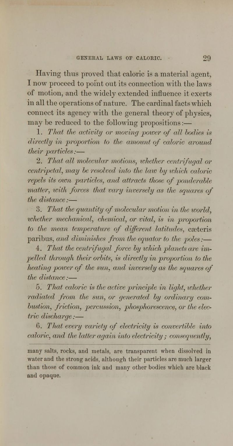 Having thus proved that caloric is a material agent, I now proceed to point out its connection with the laws of motion, and the widely extended influence it exerts in all the operations of nature. The cardinal facts which connect its agency with the general theory of physics, may be reduced to the following propositions:— 1. That the activity or moving pmoer of all hoclies is directly in proportion to tlie amount of caloric around their loarticles:— 2. That all molecidar motions, ichether centrifugal or centripetal, may he resolved into the law hy which caloric repels its own particles, and attracts those of ponderable matter, with forces that vary inversely as the squares of the distance:— 3. That the quantity of molecular motion in the world, whether mechanical, chernical, or vital, is in proportion to the mean temperature of different latitudes, caeteris paribus, and diminishes from the equator to the poles:— 4. That the centrifugal force hy lohich planets are im- pelled through their orhits, is directly in proportion to the heating power of the sun, a7ul inversely as the squares of the distance:— 5. That caloric is the active principle in light, whether radiated from the sun, or generated hy ordinary com- hustion, friction, percussion, phosphorescence, or the elec- tric discharge:— 6. That every variety of electricity is convertible into caloric, and the latter again into electricity ; consequently, many salts, rocks, and metals, are transparent when dissolved in water and the strong acids, although their particles are much larger than those of common ink and many other bodies which are black and opaque.
