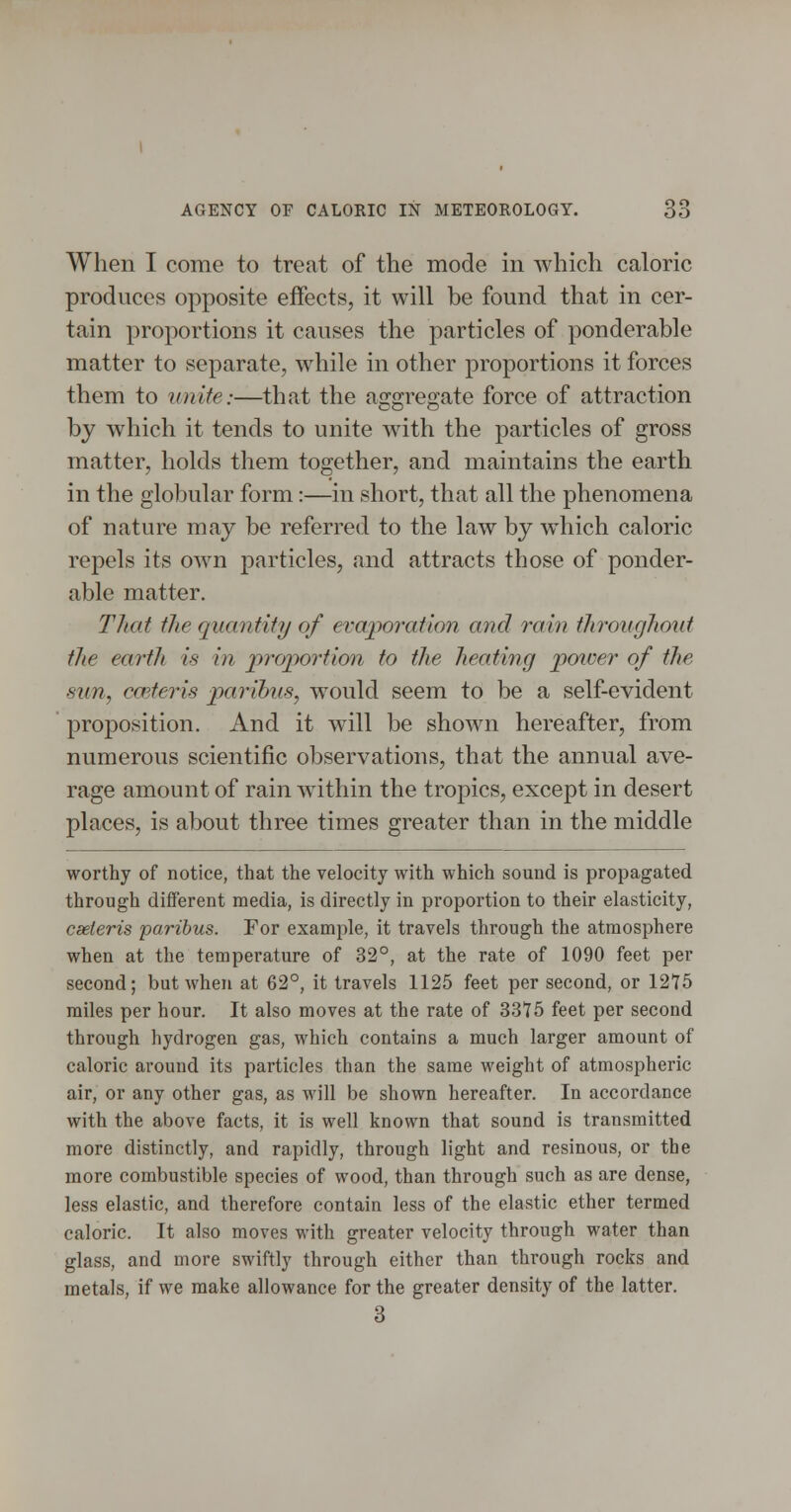 When I come to treat of the mode in which caloric produces opposite effects, it will be found that in cer- tain proportions it causes the particles of ponderable matter to separate, while in other proportions it forces them to unite:—that the aggregate force of attraction by which it tends to unite with the particles of gross matter, holds them together, and maintains the earth in the globular form:—in short, that all the phenomena of nature may be referred to the law by which caloric repels its own particles, and attracts those of ponder- able matter. That the quantity of evaporation and rain throughout the earth is in proportion to the heating poiver of the sun, coiteris paribus, would seem to be a self-evident proposition. And it will be shown hereafter, from numerous scientific observations, that the annual ave- rage amount of rain within the tropics, except in desert places, is about three times greater than in the middle worthy of notice, that the velocity with which sound is propagated through dififerent media, is directly in proportion to their elasticity, cseteris paribus. For example, it travels through the atmosphere when at the temperature of 32°, at the rate of 1090 feet per second; but when at 62°, it travels 1125 feet per second, or 1275 miles per hour. It also moves at the rate of 3375 feet per second through hydrogen gas, which contains a much larger amount of caloric around its particles than the same weight of atmospheric air, or any other gas, as will be shown hereafter. In accordance with the above facts, it is well known that sound is transmitted more distinctly, and rapidly, through light and resinous, or the more combustible species of wood, than through such as are dense, less elastic, and therefore contain less of the elastic ether termed caloric. It also moves with greater velocity through water than glass, and more swiftly through either than through rocks and metals, if we make allowance for the greater density of the latter. 3