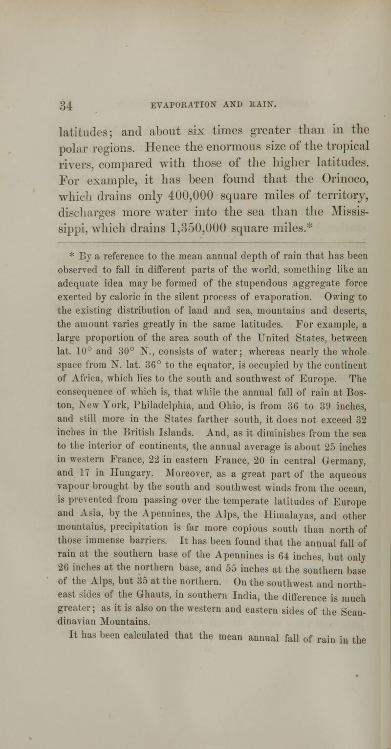 latitudes; and about six times greater than in the pohu' regions. Hence the enormous size of the tropical rivers, compared with those of the higher latitudes. For example, it has been found that the Orinoco, which drains only 400,000 square miles of territory, discharges more water into the sea than the Missis- sippi, which drains 1,350,000 square miles.* * By a reference to the mean annual depth of rain that has been observed to fall in different parts of the world, something like an adequate idea may be formed of the stupendous aggregate force exerted by caloric in the silent process of evaporation. Owing to the existing distribution of land and sea, mountains and deserts, the amount varies greatly in the same latitudes. For example, a large proportion of the area south of the United States, between lat. 10° and 30° N., consists of water; whereas nearly the whole space from N. lat. 36° to the equator, is occupied by the continent of Africa, which lies to the south and southwest of Europe. The consequence of which is, that while the annual fall of rain at Bos- ton, New York, Philadelphia, and Ohio, is from 36 to 39 inches, and still more in the States farther south, it does not exceed 32 inches in the British Islands. And, as it diminishes from the sea to the interior of continents, the annual average is about 25 inches in western France, 22 in eastern France, 20 in central Germany, and 11 in Hungary. Moreover, as a great part of the aqueous vapour brought by the south and southwest winds from the ocean, is prevented from passing over the temperate latitudes of Europe and Asia, by the Apennines, the Alps, the Himalayas, and other mountains, precipitation is far more copious south than north of those immense barriers. It has been found that the annual fall of rain at the southern base of the Apennines is 61 inches, but only 26 inches at the northern base, and 55 inches at the southern base of the Alps, but 35 at the northern. On the southwest and north- east sides of the Ghauts, in southern India, the difference is much greater; as it is also on the western aud eastern sides of the Scan- dinavian Mountains. It has been calculated that the mean annual fall of rain in the