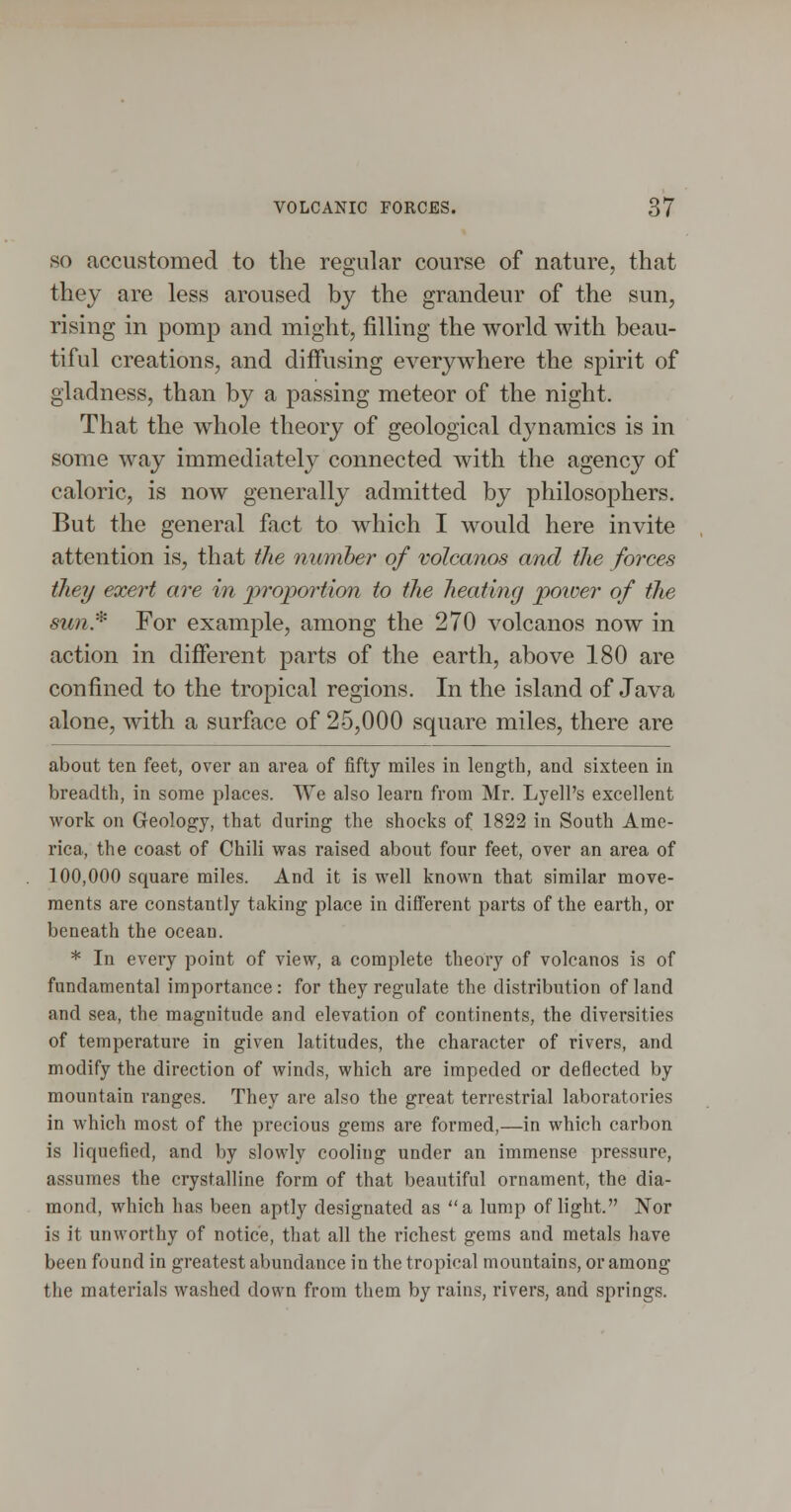 SO accustomed to the regular course of nature, that they are less aroused by the grandeur of the sun, rising in pomp and might, filling the world with beau- tiful creations, and diffusing everywhere the spirit of gladness, than by a passing meteor of the night. That the whole theory of geological dynamics is in some way immediately connected with the agency of caloric, is now generally admitted by philosophers. But the general fact to which I would here invite attention is, that the number of volcanos and the forces they exert are in proportion to the heating poioer of the sun* For example, among the 270 volcanos now in action in different parts of the earth, above 180 are confined to the tropical regions. In the island of Java alone, with a surface of 25,000 square miles, there are about ten feet, over an area of fifty miles in length, and sixteen in breadth, in some places. We also learn from Mr. Lyell's excellent work on Geology, that during the shocks of 1822 in South Ame- rica, the coast of Chili was raised about four feet, over an area of 100,000 square miles. And it is well known that similar move- ments are constantly taking place in different parts of the earth, or beneath the ocean. * In every point of view, a complete theory of volcanos is of fundamental importance: for they regulate the distribution of land and sea, the magnitude and elevation of continents, the diversities of temperature in given latitudes, the character of rivers, and modify the direction of winds, which are impeded or deflected by mountain ranges. They are also the great terrestrial laboratories in which most of the precious gems are formed,—in which carbon is liquefied, and by slowly cooling under an immense pressure, assumes the crystalline form of that beautiful ornament, the dia- mond, which has been aptly designated as a lump of light. Nor is it unworthy of notice, that all the richest gems and metals have been found in greatest abundance in the tropical mountains, or among the materials washed down from them by rains, rivers, and springs.