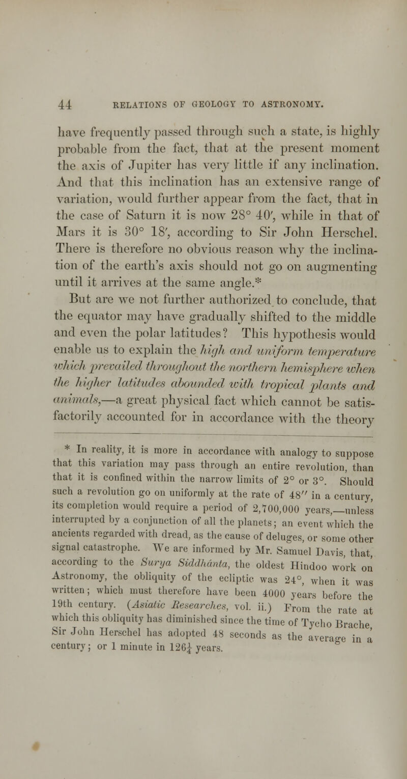 have fi-equentlj passed through such a state, is highly probable from the fact, that at the present moment the axis of Jupiter has very little if any inclination. And that this inclination has an extensive range of variation, would further appear from the flict, that in the case of Saturn it is now 28° 40', while in that of Mars it is 30° 18', according to Sir John Herschel. There is therefore no obvious reason why the inclina- tion of the earth's axis should not go on augmenting until it arrives at the same angle.* But are we not further authorized to conclude, that the equator may have gradually shifted to the middle and even the polar latitudes? This hypothesis would enable us to explain the high and uniform temperature which prevailed throughout the northern hemisphere lohen the higher latitudes abounded with tropical plants and animals,—a great physical fact which cannot be satis- factorily accounted for in accordance with the theory * In reality, it is more in accordance with analogy to suppose that this variation may pass through an entire revolution, than that it is confined within the narrow limits of 2° or 3°. Should such a revolution go on uniformly at the rate of 48 in a century, its completion would require a period of 2,700,000 years,—unless interrupted by a conjunction of all the planets; an event which the ancients regarded with dread, as the cause of deluges, or some other signal catastrophe. We are informed by Mr. Samuel Davis, that, according to the Surxja Siddhdnta, the oldest Hindoo work on Astronomy, the obliquity of the ecliptic was 24°, when it was written; which must therefore have been 4000 years before the 19th century. (Asiatic Researches, vol. ii.) From the rate at which this obliquity has diminished since the time of Tycho Brache Sir John Herschel has adopted 48 seconds as the avera-e in a century; or 1 minute in 126^ years. ^