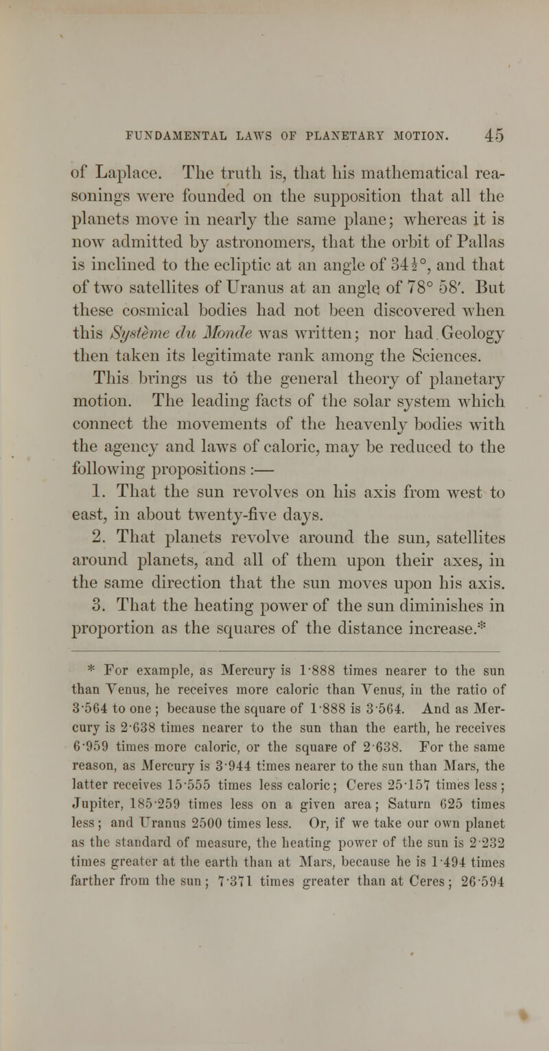 of Laplace. The truth is, that his mathematical rea- sonings were founded on the supposition that all the planets move in nearly the same plane; whereas it is now admitted by astronomers, that the orbit of Pallas is inclined to the ecliptic at an angle of 34 J°, and that of two satellites of Uranus at an angle of 78° 58'. But these cosmical bodies had not been discovered when this Systeme du Monde was written; nor had, Geology then taken its legitimate rank among the Sciences. This brings us to the general theory of planetary motion. The leading facts of the solar system which connect the movements of the heavenly bodies with the agency and laws of caloric, may be reduced to the following propositions :— 1. That the sun revolves on his axis from west to east, in about twenty-five days. 2. That planets revolve around the sun, satellites around planets, and all of them upon their axes, in the same direction that the sun moves upon his axis. 3. That the heating power of the sun diminishes in proportion as the squares of the distance increase.* * For example, as Mercury is 1-888 times nearer to the sun than Yenus, he receives more caloric than Venus, in the ratio of 3-564 to one ; because the square of 1-888 is 3-564. And as Mer- cury is 2-638 times nearer to the sun than the earth, he receives 6*959 times more caloric, or the square of 2 638. For the same reason, as Mercury is 3 944 times nearer to the sun than Mars, the latter receives 15-555 times less caloric; Ceres 25-15*7 times less; Jupiter, 185-259 times less on a given area; Saturn 625 times less; and Uranus 2500 times less. Or, if we take our own planet as the standard of measure, the heating power of the sun is 2 232 times greater at the earth than at Mars, because he is 1494 times farther from the sun; 7-371 times greater than at Ceres; 26594