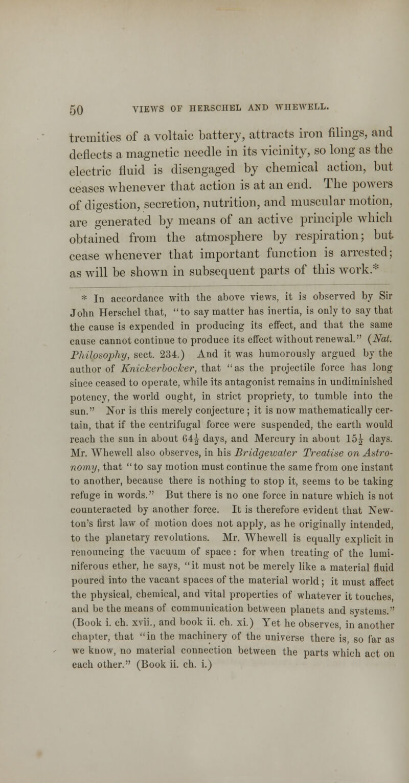 5Q VIEWS OF HERSCIIBL AND WHEAVELL. tremities of a voltaic battery, attracts iron filings, and deflects a magnetic needle in its vicinity, so long as the electric fluid is disengaged by chemical action, but ceases whenever that action is at an end. The powers of digestion, secretion, nutrition, and muscular motion, are generated by means of an active principle which obtained from the atmosphere by respiration; but cease whenever that important function is arrested; as will be shown in subsequent parts of this work * * In accordance with the above views, it is observed by Sir John Herschel that, to say matter has inertia, is only to say that the cause is expended in producing its effect, and that the same cause cannot continue to produce its effect without renewal. {Nat. Philosophy, sect. 234.) And it was humorously argued by the author of Knickerbocker, that  as the projectile force has long since ceased to operate, while its antagonist remains in undiminished potency, the world ought, in strict propriety, to tumble into the sun. Nor is this merely conjecture; it is now mathematically cer- tain, that if the centrifugal force were suspended, the earth would reach the sun in about G4^ days, and Mercury in about 15|^ days. Mr. Whewell also observes, in his Bridgewater Treatise on Astro- nomy, that to say motion must continue the same from one instant to another, because there is nothing to stop it, seems to be taking refuge in words. But there is no one force in nature which is not counteracted by another force. It is therefore evident that New- ton's first law of motion does not apply, as he originally intended, to the planetary revolutions. Mr. Whewell is equally explicit in renouncing the vacuum of space: for when treating of the lumi- niferous ether, he says, it must not be merely like a material fluid poured into the vacant spaces of the material world; it must affect the physical, chemical, and vital properties of whatever it touches, and be the means of communication between planets and systems. (Book i. ch. xvii., and book ii. ch. xi.) Yet he observes, in another chapter, that in the machinery of the universe there is, so far as we know, no material connection between the parts which act on