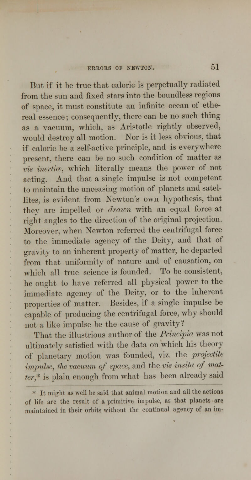 But if it be true that caloric is perpetually radiated from the sun and fixed stars into the boundless regions of space, it must constitute an infinite ocean of ethe- real essence; consequently, there can be no such thing as a vacuum, which, as Aristotle rightly observed, would destroy all motion. Nor is it less obvious, that if caloric be a self-active principle, and is everywhere present, there can be no such condition of matter as vis inertice, which literally means the power of not acting. And that a single impulse is not competent to maintain the unceasing motion of planets and satel- lites, is evident from Newton's own hypothesis, that they are impelled or drawn with an equal force at right angles to the direction of the original projection. Moreover, when Newton referred the centrifugal force to the immediate agency of the Deity, and that of gravity to an inherent property of matter, he departed from that uniformity of nature and of causation, on which all true science is founded. To be consistent, he ought to have referred all physical power to the immediate agency of the Deity, or to the inherent properties of matter. Besides, if a single impulse be capable of producing the centrifugal force, why should not a like impulse be the cause of gravity? That the illustrious author of the Principia was not ultimately satisfied with the data on which his theory of planetary motion was founded, viz. the projectile impulse, the vacuum of space, and the vis insita of mat- ter,^' is plain enough from what has been already said * It might as well be said that animal motion and all the actions of life are the result of a primitive impulse, as that planets are maintained in their orbits without the continual agency of an im-