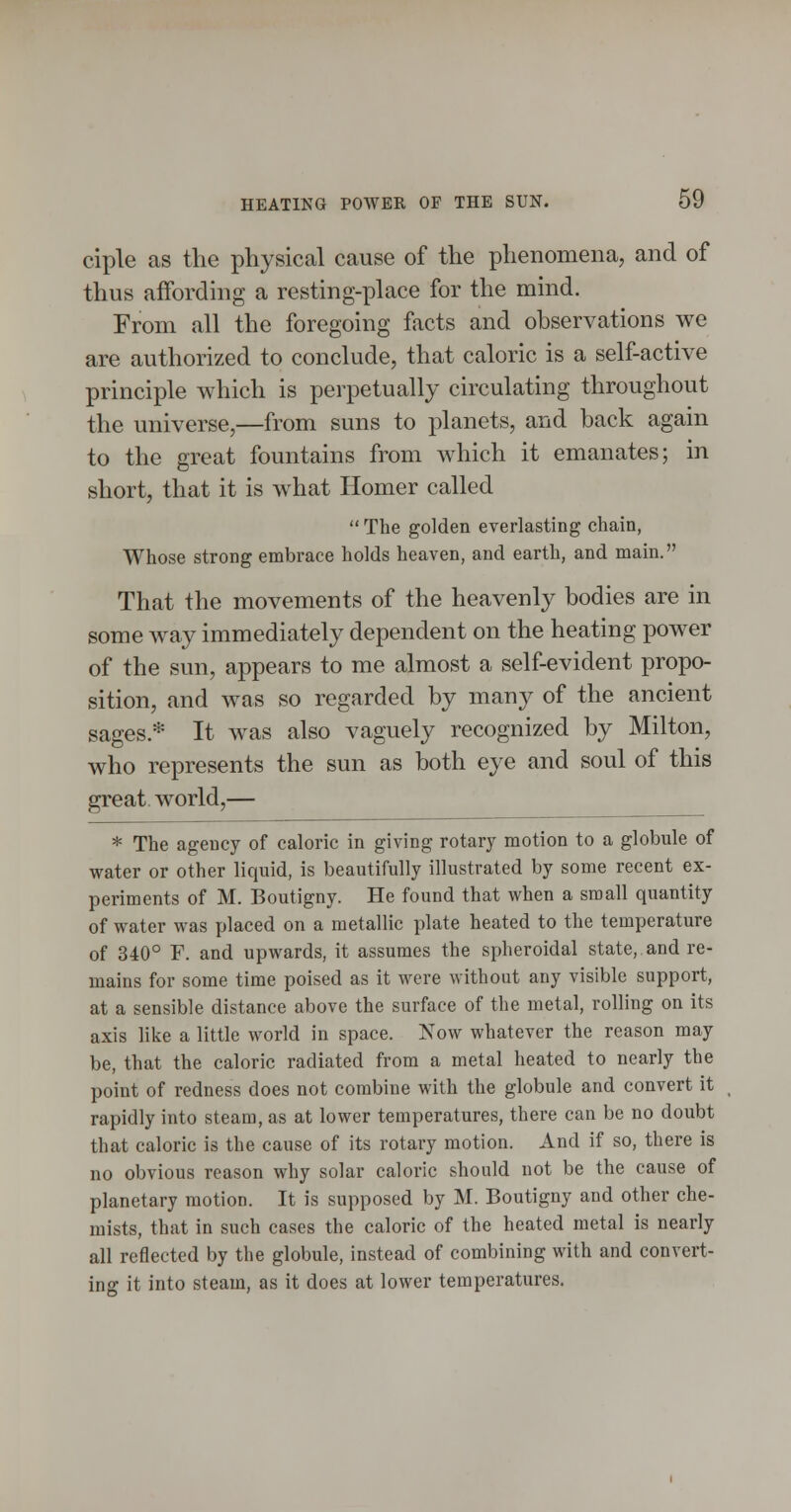 ciple as the physical cause of the phenomena, and of thus affording a resting-place for the mind. From all the foregoing facts and observations we are authorized to conclude, that caloric is a self-active principle which is perpetually circulating throughout the universe,—from suns to planets, and back again to the great fountains from which it emanates; in short, that it is what Homer called  The golden everlasting chain, Whose strong embrace holds heaven, and earth, and main. That the movements of the heavenly bodies are in some way immediately dependent on the heating power of the sun, appears to me almost a self-evident propo- sition, and was so regarded by many of the ancient sages.* It was also vaguely recognized by Milton, who represents the sun as both eye and soul of this great, world,— * The agency of caloric in giving rotary motion to a globule of ■water or other liquid, is beautifully illustrated by some recent ex- periments of M. Boutigny. He found that when a small quantity of water was placed on a metallic plate heated to the temperature of 340° F. and upwards, it assumes the spheroidal state, and re- mains for some time poised as it were without any visible support, at a sensible distance above the surface of the metal, rolling on its axis like a little world in space. Now whatever the reason may be, that the caloric radiated from a metal heated to nearly the point of redness does not combine with the globule and convert it rapidly into steam, as at lower temperatures, there can be no doubt that caloric is the cause of its rotary motion. And if so, there is no obvious reason why solar caloric should not be the cause of planetary motion. It is supposed by M. Boutigny and other che- mists, that in such cases the caloric of the heated metal is nearly all reflected by the globule, instead of combining with and convert- ing it into steam, as it does at lower temperatures.