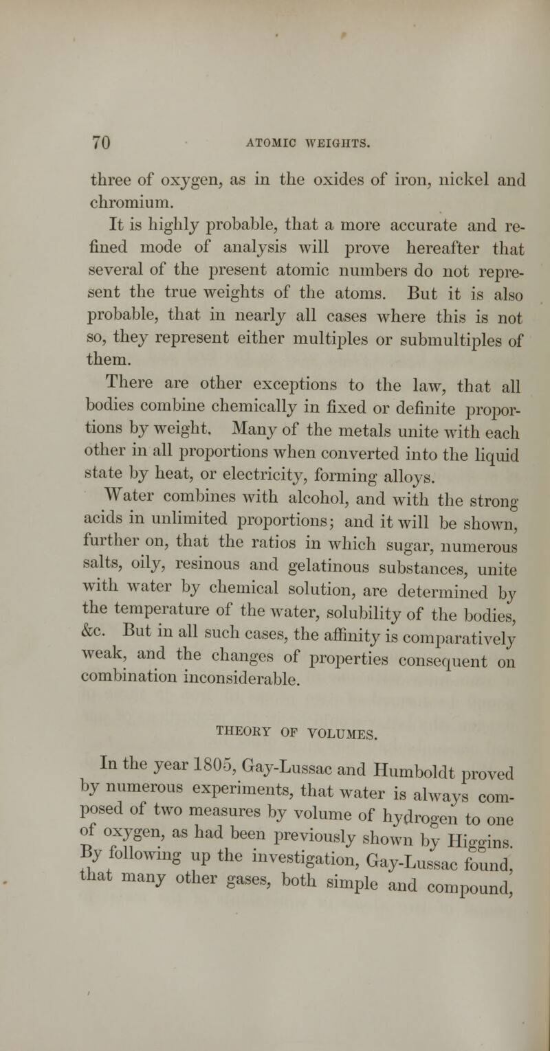 three of oxygen, as in the oxides of iron, nickel and chromium. It is highly probable, that a more accurate and re- fined mode of analysis will prove hereafter that several of the present atomic numbers do not repre- sent the true weights of the atoms. But it is also probable, that in nearly all cases where this is not so, they represent either multiples or submultiples of them. There are other exceptions to the law, that all bodies combine chemically in fixed or definite propor- tions by weight. Many of the metals unite with each other in all proportions when converted into the liquid state by heat, or electricity, forming alloys. Water combines with alcohol, and with the strong acids in unlimited proportions; and it will be shown, further on, that the ratios in which sugar, numerous salts, oily, resinous and gelatinous substances, unite with water by chemical solution, are determined by the temperature of the water, solubility of the bodies, &c. But in all such cases, the affinity is comparatively weak, and the changes of properties consequent on combination inconsiderable. THEORY OF VOLUMES. In the year 1805, Gay-Lussac and Humboldt proved by numerous experiments, that water is always com- posed of two measures by volume of hydrogen to one of oxygen, as had been previously shown by Hi^^ins By followmg up the investigation, Gay-Lussac found, that many other gases, both simple and compound,