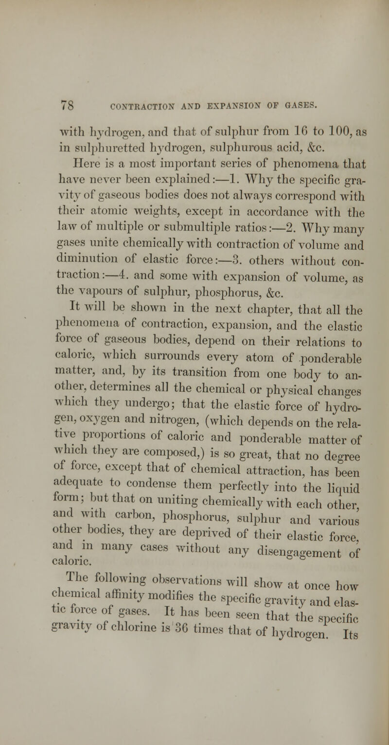 with hj'drogen, and that of sulphur from 16 to 100, as in sulphuretted hj'drogen, sulphurous acid, &c. Here is a most imiDortant series of phenomena that have never been explained:—1. Why the sj^ecific grar vity of gaseous bodies does not always correspond with their atomic weights, except in accordance with the law of multii3le or submultiple ratios:—2. Why many gases unite chemically with contraction of volume and diminution of elastic force:—3. others without con- traction:—4. and some with expansion of volume, as the vapours of sulphur, phosphorus, &c. It will be shown in the next chapter, that all the phenomena of contraction, expansion, and the elastic force of gaseous bodies, depend on their relations to caloric, Avhich surrounds every atom of ponderable matter, and, by its transition from one body to an- other, determines all the chemical or physical changes which they undergo; that the elastic force of hydro- gen, oxygen and nitrogen, (which deiDcnds on the rela- tive proportions of caloric and ponderable matter of which they are composed,) is so great, that no degree of force, except that of chemical attraction, has been adequate to condense them perfectly into the liquid form; but that on uniting chemically with each other and with carbon, phosphorus, sulphur and various other bodies, they are deprived of their elastic force and m many cases without any disengagement of caloric. The following observations will show at once how chemical affinity modifies the specific gravity and ela* tic force of gases. It has been seen that the specific gravity of chlorine is 36 times that of hydro.'en Its