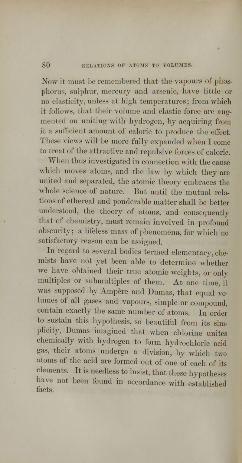 Now it must be remembered that the vapours of phos- phorus, sulphur, mercury and arsenic, have little or no elasticity, unless at high temperatures; from which it follows, that their volume and elastic force are aug- mented on uniting with hydrogen, by acquiring from it a sufficient amount of caloric to produce the effect. These views will be more fully expanded when I come to treat of the attractive and repulsive forces of caloric. When thus investigated in connection with the cause which moves atoms, and the law by Avhich they are united and separated, the atomic theory embraces the whole science of nature. But until the mutual relor tions of ethereal and ponderable matter shall be better understood, the theory of atoms, and consequently that of chemistry, must remain involved in profound obscurity; a lifeless mass of phenomena, for which no satisfactory reason can be assigned. In regard to several bodies termed elementary, che- mists have not yet been able to determine whether we have obtained their true atomic weights, or only multiples or submultiples of them. At one time, it was supposed by Ampere and Dumas, that equal vo- lumes of all gases and vapours, simple or compound, contain exactly the same number of atoms. In order to sustain this hypothesis, so beautiful from its sim- plicity, Dumas imagined that when chlorine unites chemically with hydrogen to form hydrochloric acid gas, their atoms undergo a division, by which two atoms of the acid are formed out of one of each of its elements. It is needless to insist, that these hypotheses have not been found in accordance with established facts.