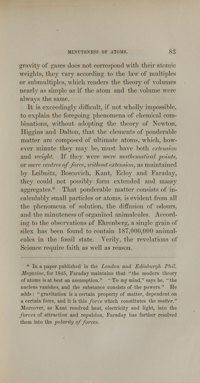 gravity of gases does not correspond with their atomic weights, they vary according to the law of multiples or submultiples, which renders the theory of volumes nearly as simple as if the atom and the volume were always the same. It is exceedingly difficult, if not wholly impossible, to explain the foregoing phenomena of chemical com- binations, without adopting the theory of Newton, Iliggins and Dalton, that the elements of ponderable matter are composed of ultimate atoms, which, how- ever minute they may be, must have both extension and tveigJd. If they were mere mathematical points, or me?'e centres of force, luithout extension, as maintained by Leibnitz, Boscovich, Kant, Ecloy and Faraday, they could not possibly form extended and massy aggregates.* That ponderable matter consists of in- calculably small particles or atoms, is evident from all the phenomena of solution, the diffusion of odours, and the minuteness of organized animalcules. Accord- ing to the observations of Ehrenberg, a single grain of silex has been found to contain 187,000,000 animal- cules in the fossil state. Verily, the revelations of Science require fiiith as well as reason. * In a paper published in the London and Edinburgh Phil. Magazine, for 1845, Faraday maintains that the modern theory of atoms is at best an assumption.  To my mind, says he, the nucleus vanishes, and the substance consists of the powers. He adds: gravitation is a certain property of matter, dependent on a certain force, and it is this force which constitutes the matter.' Moreover, as Kant resolved heat, electricity and light, into the forces of attraction and repulsion, Faraday has further resolved them into the polarity of forces.