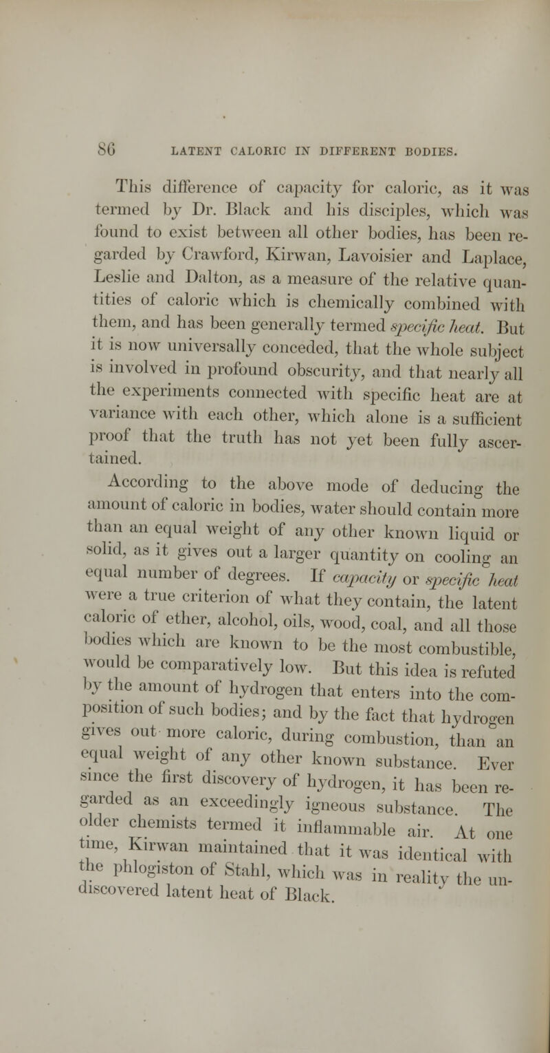 This difference of capacity for caloric, as it was termed by Dr. Black and his disciples, which was found to exist between all other bodies, has been re- garded by Crawford, Kirwan, Lavoisier and Laplace, Leslie and Dalton, as a measure of the relative quan- tities of caloric which is chemically combined with them, and has been generally termed specific heat. But it is now universally conceded, that the whole subject is involved in profound obscurity, and that nearly all the experiments connected with specific heat are at variance with each other, which alone is a sufficient proof that the truth has not yet been fully ascer- tained. According to the above mode of deducing the amount of caloric in bodies, water should contain more than an equal weight of any other known liquid or solid, as it gives out a larger quantity on cooling an equal number of degrees. If capacity or specific heat were a true criterion of what they contain, the latent caloric of ether, alcohol, oils, wood, coal, and all those bodies which are known to be the most combustible, would be comparatively low. But this idea is refuted by the amount of hydrogen that enters into the com- position of such bodies; and by the fact that hydrogen gives out more caloric, during combustion, than an equal weight of any other known substance Ever since the first discovery of hydrogen, it has been re- garded as an exceedingly igneous substance The older chemists termed it inflammable air At one time, Kirwan maintained that it was identical with the phlogiston of Stahl, which was in reality the un- discovered latent heat of Black.