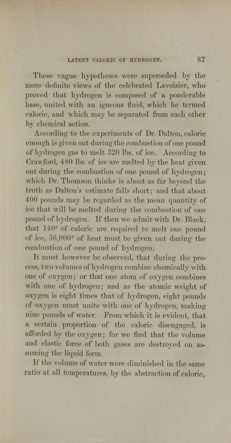 These vague hypotheses were superseded by the more definite views of the celebrated Lavoisier, who proved that hydrogen is composed of a ponderable base, united with an igneous fluid, which he termed caloric, and which may be separated from each other by chemical action. According to the experiments of Dr. Dalton, caloric enough is given out during the combustion of one pound of hydrogen gas to melt 320 lbs. of ice. According to Crawford, 480 lbs. of ice are melted by the heat given out during the combustion of one pound of hydrogen; which Dr. Thomson thinks is about as far beyond the truth as Dalton's estimate falls short; and that about^ 400 jDOunds may be regarded as the mean quantity of ice that will be melted during the combustion of one pound of hydrogen. If then we admit with Dr. Black, that 140° of caloric are required to melt one pound of ice, 56,000° of heat must be given out during the combustion of one pound of hydrogen. It must however be observed, that during the pro- cess, two volumes of hydrogen combine chemically with one of oxygen; or that one atom of oxygen combines with one of hydrogen; and as the atomic weight of oxygen is eight times that of hydrogen, eight pounds of oxygen must unite with one of hydrogen, making nine pounds of water. From which it is evident, that a certain proportion of the caloric disengaged, is afforded by the oxygen; for we find that the volume and elastic force of both gases are destroyed on as- suming the liquid form. If the volume of water were diminished in the same ratio at all temperatures, by the abstraction of caloric,