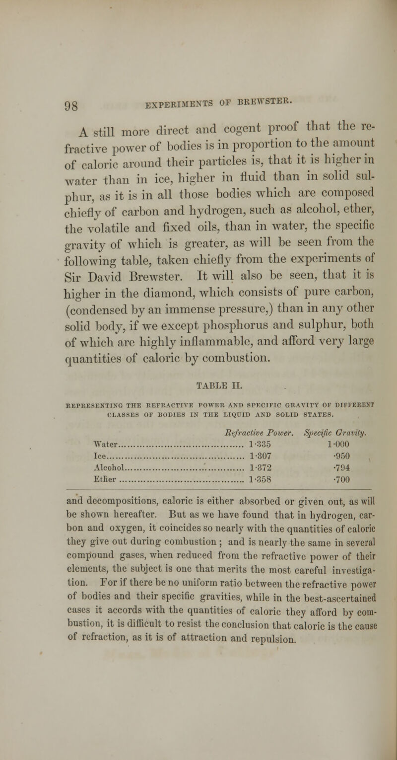 A Still more direct and cogent proof that the re- fractive power of bodies is in proportion to the amount of caloric around their particles is, that it is higher in water than in ice, higher in fluid than in solid sul- phur, as it is in all those bodies which are composed chiefly of carbon and hydrogen, such as alcohol, ether, the volatile and fixed oils, than in water, the specific gravity of which is greater, as will be seen from the following table, taken chiefly from the experiments of Sir David Brewster. It will also be seen, that it is higher in the diamond, which consists of pure carbon, (condensed by an immense pressure,) than in any other solid body, if we except phosphorus and sulphur, both of which are highly inflammable, and afford very large quantities of caloric by combustion. TABLE II. EEPRESENTING THE REFUACTIVE POWEB AND SPECIFIC GRAVITY OF DIFFERENT CLASSES OF BODIES IN THE LIQUID AND SOLID STATES. Refractive Power. Sjjecific Gravity. Water 1-335 1-000 Ice 1-307 -950 Alcohol 1-372 -794 EtBer 1-358 -700 and decompositions, caloric is either absorbed or given out, as will be shown hereafter. But as we have found that in hydrogen, car- bon and oxygen, it coincides so nearly with the quantities of caloric they give out during combustion ; and is nearly the same in several compound gases, when reduced from the refractive power of their elements, the subject is one that merits the most careful investiga- tion. For if there be no uniform ratio between the refractive power of bodies and their specific gravities, while in the best-ascertained cases it accords with the quantities of caloric they afford by com- bustion, it is difficult to resist the conclusion that caloric is the cause of refraction, as it is of attraction and repulsion.