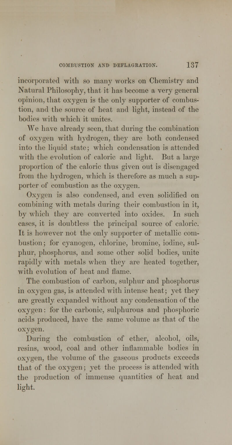 incorporated with so many works on Chemistry and Natural Philosophy, that it has become a very general opinion, that oxygen is the only supporter of combus- tion, and the source of heat and light, instead of the bodies with which it unites. We have already seen, that during the combination of oxygen with hydrogen, they are both condensed into the liquid state; which condensation is attended with the evolution of caloric and light. But a large proportion of the caloric thus given out is disengaged from the hydrogen, which is therefore as much a sup- porter of combustion as the oxj^gen. Oxygen is also condensed, and even solidified on combining with metals during their combustion in it, by which they are converted into oxides. In such cases, it is doubtless the principal source of caloric. It is however not the only supporter of metallic com- bustion; for cyanogen, chlorine, bromine, iodine, sul- phur, phosphorus, and some other solid bodies, unite rapidly with metals when they are heated together, with evolution of heat and flame. The combustion of carbon, sulphur and phosphorus in oxygen gas, is attended with intense heat; yet they are greatly expanded without any condensation of the oxygen: for the carbonic, sulphurous and phosphoric acids produced, have the same volume as that of the oxygen. During the combustion of ether, alcohol, oils, resins, wood, coal and other inflammable bodies in oxygen, the volume of the gaseous products exceeds that of the oxygen; yet the process is attended with the production of immense quantities of heat and light.