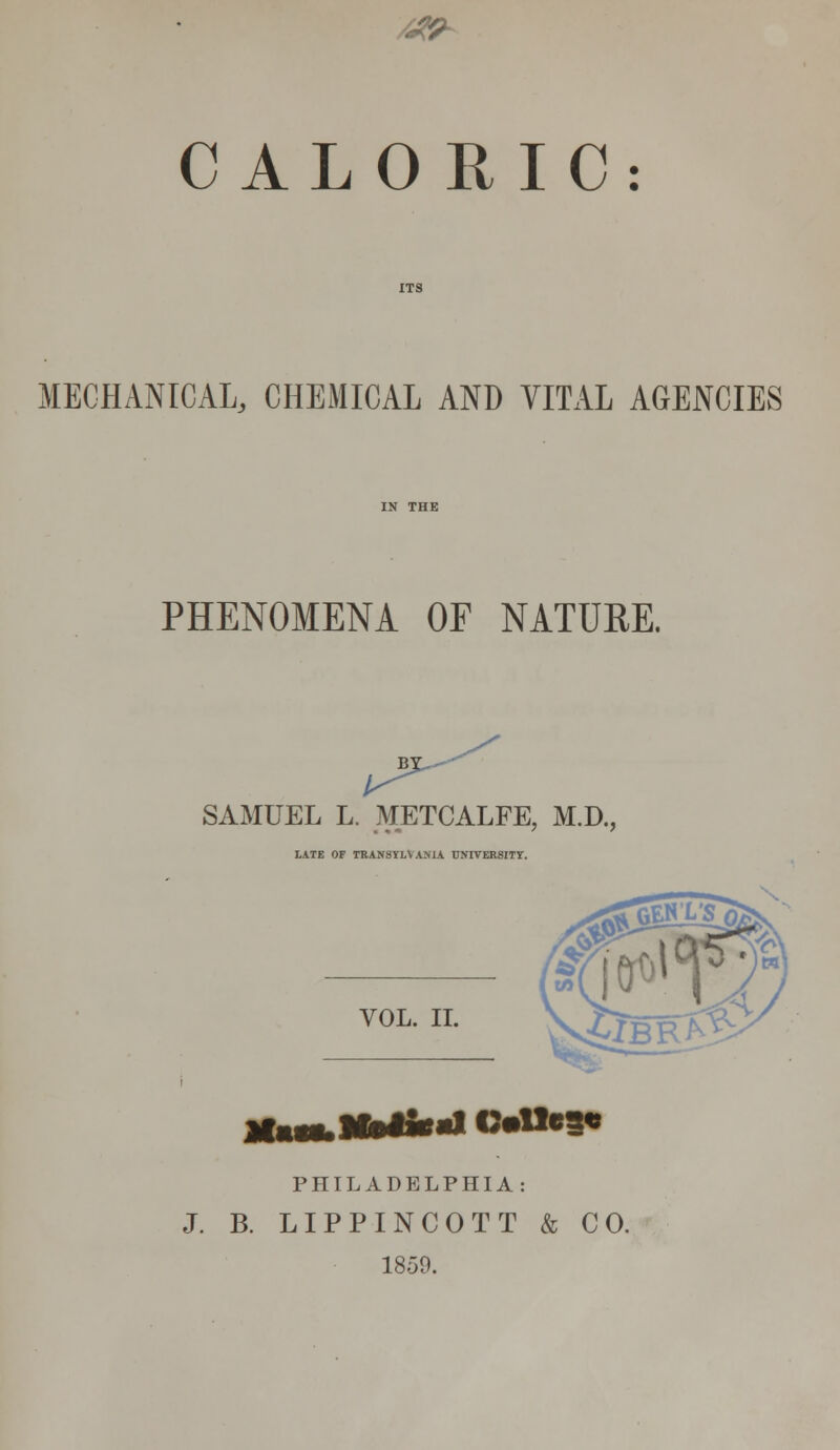 CALORIC: MECHANICAL, CHEMICAL AND VITAL AGENCIES PHENOMENA OF NATURE. SAMUEL L. METCALFE, M.D., LATE OF TRANSYLVANIA UNIVERSITY. VOL. II. PHILADELPHIA: J. B. LIPPINCOTT & CO. 1859.