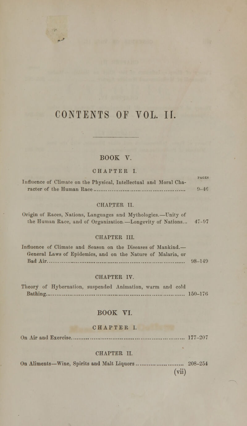 0-» CONTENTS OF VOL. If. BOOK V. CHAPTER I. PAGES Influence of Climate on the Physical, Intellectual and Moral Cha- racter of the Human Race 9-46 CHAPTER II. Origin of Races, Nations, Languages and Mythologies.—Unity of the Human Race, and of Organization.—Longevity of Nations... 47-97 CHAPTER III. Influence of Climate and Season on the Diseases of Mankind.— General Laws of Epidemics, and on the Nature of Malaria, or Bad Air 98-149 CHAPTER IV. Theory of Hybernation, suspended Animation, warm and cold Bathing 150-17(1 BOOK VI. CHAPTER I. On Air and Exercise 177-207 CHAPTER II. On Aliments—Wine, Spirits and Malt Liquors 208-254