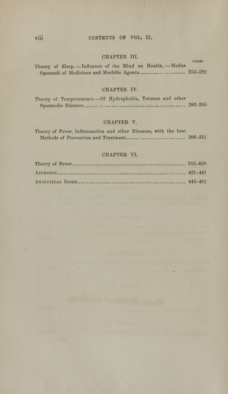 yiii CONTENTS OF VOL. II. CHAPTER III. PAGES Theory of Sleep.—Influence of the Mind on Health. — Modus Operandi of Medicines and Morbific Agents 255-282 CHAPTER IV. Theory of Temperaments.—Of Hydrophobia, Tetanus and other Spasmodic Diseases • 283-305 CHAPTER V. Theory of Fever, Inflammation and other Diseases, with the best Methods of Prevention and Treatment '. 306-351 CHAPTER VI. Theory of Fever 352-420 Appendix 421—441 Analytical Index 443-482