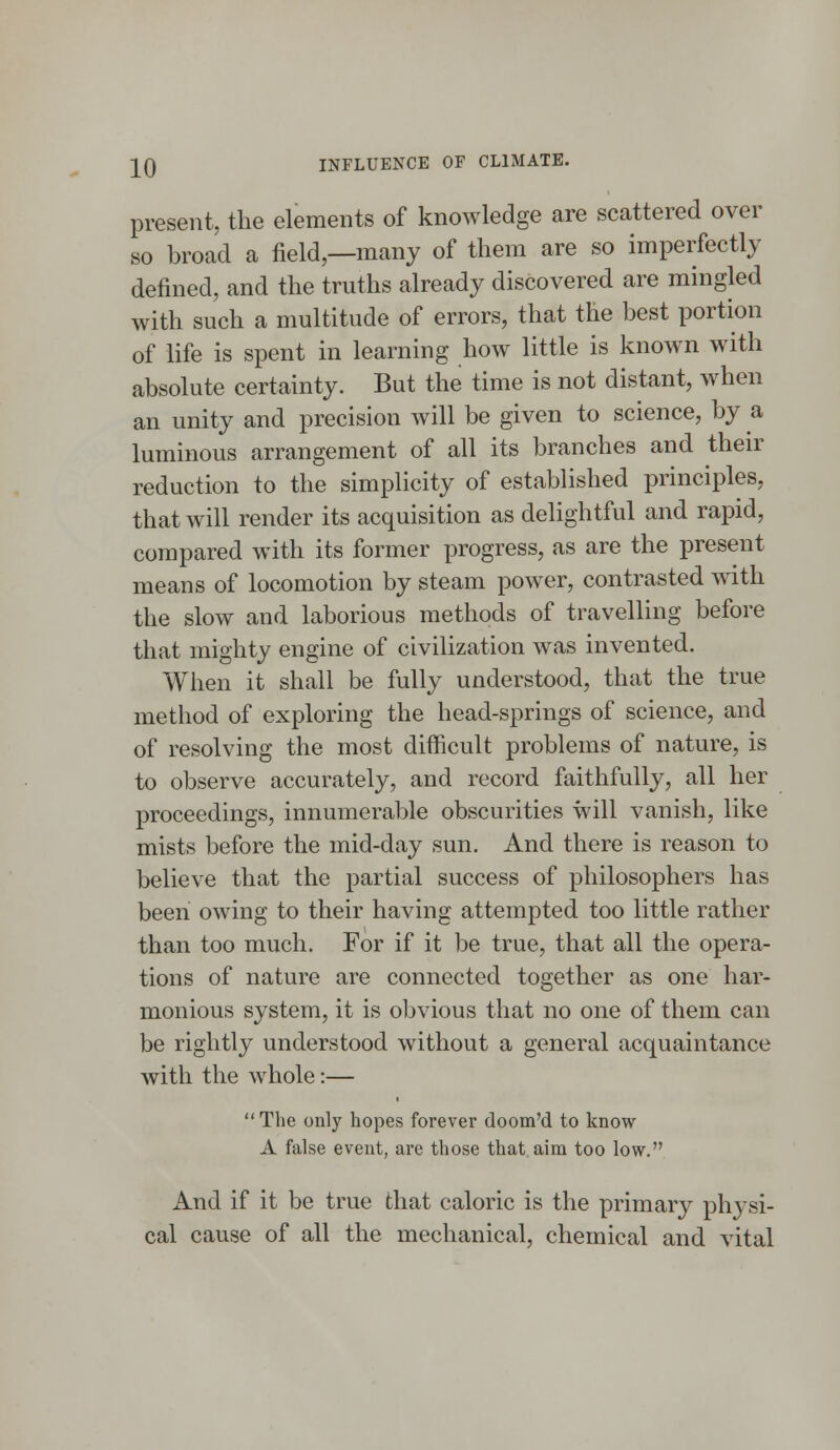 -±0 INFLUENCE OF CLIMATE. present, the elements of knowledge are scattered over so broad a field,—many of them are so imperfectly defined, and the truths already discovered are mingled with such a multitude of errors, that the best portion of life is spent in learning how little is known with absolute certainty. But the time is not distant, when an unity and precision will be given to science, by a luminous arrangement of all its branches and their reduction to the simplicity of established principles, that will render its acquisition as delightful and rapid, compared with its former progress, as are the present means of locomotion by steam power, contrasted with the slow and laborious methods of travelling before that mighty engine of civilization was invented. When it shall be fully understood, that the true method of exploring the head-springs of science, and of resolving the most difficult problems of nature, is to observe accurately, and record faithfully, all her proceedings, innumerable obscurities will vanish, like mists before the mid-day sun. And there is reason to believe that the partial success of philosophers has been owing to their having attempted too little rather than too much. For if it be true, that all the opera- tions of nature are connected together as one har- monious system, it is obvious that no one of them can be rightly understood without a general acquaintance with the whole:— The only hopes forever doom'd to know A false event, are those that aim too low. And if it be true that caloric is the primary physi- cal cause of all the mechanical, chemical and vital