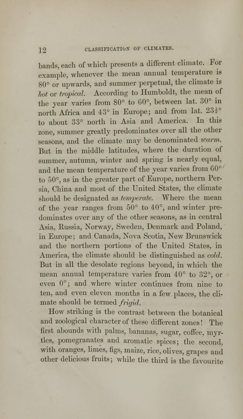 22 CLASSIFICATION OF CLIMATES. bands, each of which presents a different climate. For example, whenever the mean annual temperature is 80° or upwards, and summer perpetual, the climate is hot or tropical, According to Humboldt, the mean of the year varies from 80° to 60°, between lat. 30° in north Africa and 43° in Europe; and from lat. 23\° to about 33° north in Asia and America. In this zone, summer greatly predominates over all the other seasons, and the climate may be denominated warm. But in the middle latitudes, where the duration of summer, autumn, winter and spring is nearly equal, and the mean temperature of the year varies from 60°' to 50°, as in the greater part of Europe, northern Per- sia, China and most of the United States, the climate should be designated as temperate. Where the mean of the year ranges from 50° to 40°, and winter pre- dominates over any of the other seasons, as in central Asia, Russia, Norway, Sweden, Denmark and Poland, in Europe; and Canada, Nova Scotia, New Brunswick and the northern portions of the United States, in America, the climate should be distinguished as cold, But in all the desolate regions beyond, in which the mean annual temperature varies from 40° to 32°, or even 0°; and where winter continues from nine to ten, and even eleven months in a few places, the cli- mate should be termed frigid. How striking is the contrast between the botanical and zoological character of these different zones! The first abounds with palms, bananas, sugar, coffee, myr- tles, pomegranates and aromatic spices; the second, with oranges, limes, figs, maize, rice, olives, grapes and other delicious fruits; while the third is the favourite