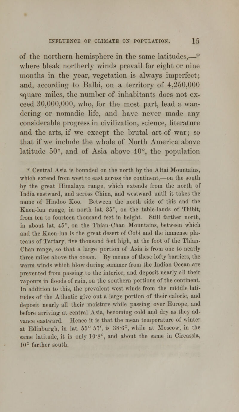 of the northern hemisphere in the same latitudes,—* where bleak northerly winds prevail for eight or nine months in the year, vegetation is always imperfect; and, according to Balbi, on a territory of 4,250,000 square miles, the number of inhabitants does not ex- ceed 30,000,000, who, for the most part, lead a wan- dering or nomadic life, and have never made any considerable progress in civilization, science, literature and the arts, if we except the brutal art of war; so that if we include the whole of North America above latitude 50°, and of Asia above 40°, the population * Central Asia is bounded on the north by the Altai Mountains, which extend from west to east across the continent,—on the south by the great Himalaya range, which extends from the north of India eastward, and across China, and westward until it takes the name of Hindoo Koo. Between the north side of this and the Kuen-lun range, in north lat. 35°, on the table-lands of Thibit, from ten to fourteen thousand feet in height. Still farther north, in about lat. 45°, on the Thian-Chan Mountains, between which and the Kuen-lun is the great desert of Cobi and the immense pla- teaus of Tartary, five thousand feet high, at the foot of the Thian- Chan range, so that a large portion of Asia is from one to nearly three miles above the ocean. By means of these lofty barriers, the warm winds which blow during summer from the Indian Ocean are prevented from passing to the interior, and deposit nearly all their vapours in floods of rain, on the southern portions of the continent. In addition to this, the prevalent west winds from the middle lati- tudes of the Atlantic give out a large portion of their caloric, and deposit nearly all their moisture while passing over Europe, and before arriving at central Asia, becoming cold and dry as they ad- vance eastward. Hence it is that the mean temperature of winter at Edinburgh, in lat. 55° bV, is 38-6°, while at Moscow, in the same latitude, it is only 10-8°, and about the same in Circassia, 10° farther south.