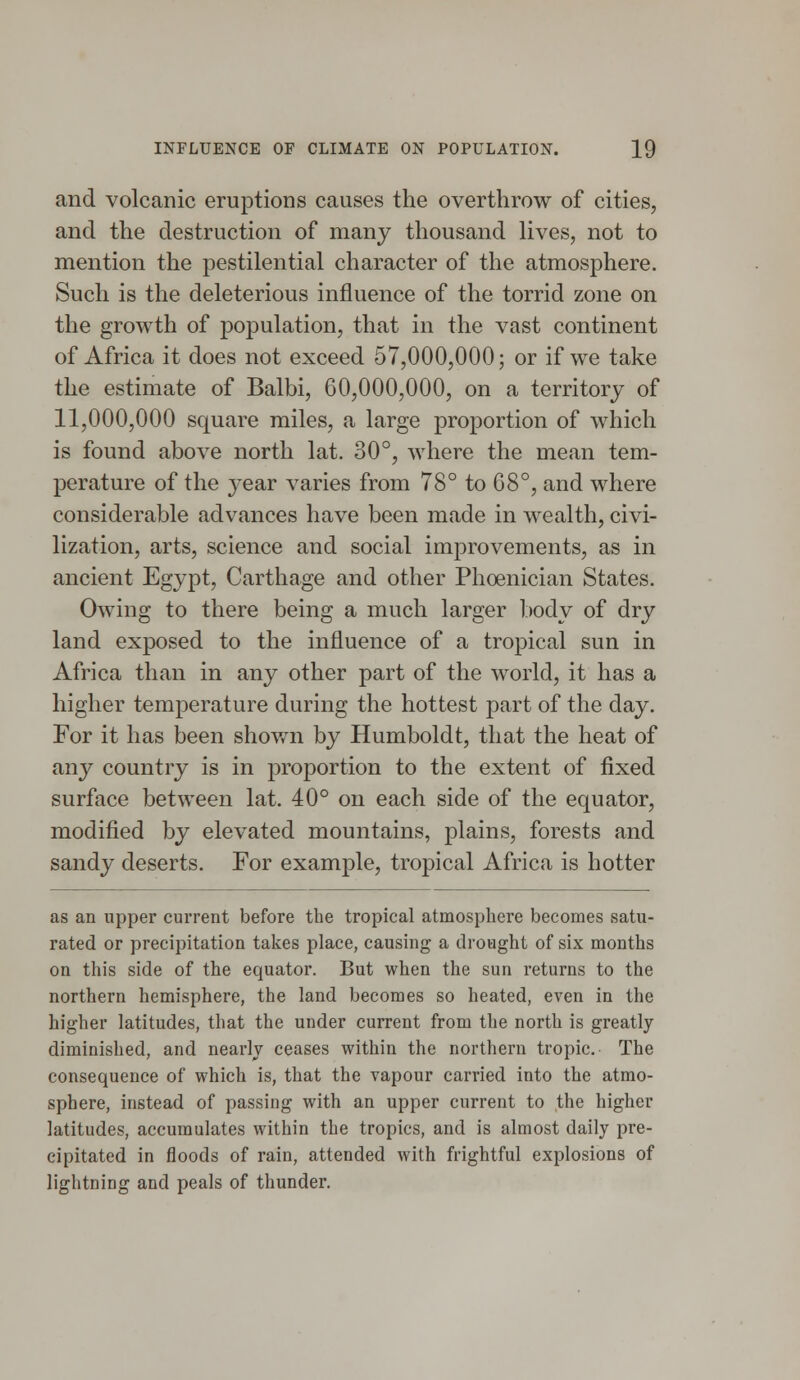 and volcanic eruptions causes the overthrow of cities, and the destruction of many thousand lives, not to mention the pestilential character of the atmosphere. Such is the deleterious influence of the torrid zone on the growth of population, that in the vast continent of Africa it does not exceed 57,000,000; or if we take the estimate of Balbi, 60,000,000, on a territory of 11,000,000 square miles, a large proportion of which is found above north lat. 30°, where the mean tem- perature of the }^ear varies from 78° to 68°, and where considerable advances have been made in wealth, civi- lization, arts, science and social improvements, as in ancient Egypt, Carthage and other Phoenician States. Owing to there being a much larger body of dry land exposed to the influence of a tropical sun in Africa than in any other part of the world, it has a higher temperature during the hottest part of the day. For it has been shown by Humboldt, that the heat of any country is in proportion to the extent of fixed surface between lat. 40° on each side of the equator, modified by elevated mountains, plains, forests and sandy deserts. For example, tropical Africa is hotter as an upper current before the tropical atmosphere becomes satu- rated or precipitation takes place, causing a drought of six months on this side of the equator. But when the sun returns to the northern hemisphere, the land becomes so heated, even in the higher latitudes, that the under current from the north is greatly diminished, and nearly ceases within the northern tropic. The consequence of which is, that the vapour carried into the atmo- sphere, instead of passing with an upper current to the higher latitudes, accumulates within the tropics, and is almost daily pre- cipitated in floods of rain, attended with frightful explosions of lightning and peals of thunder.