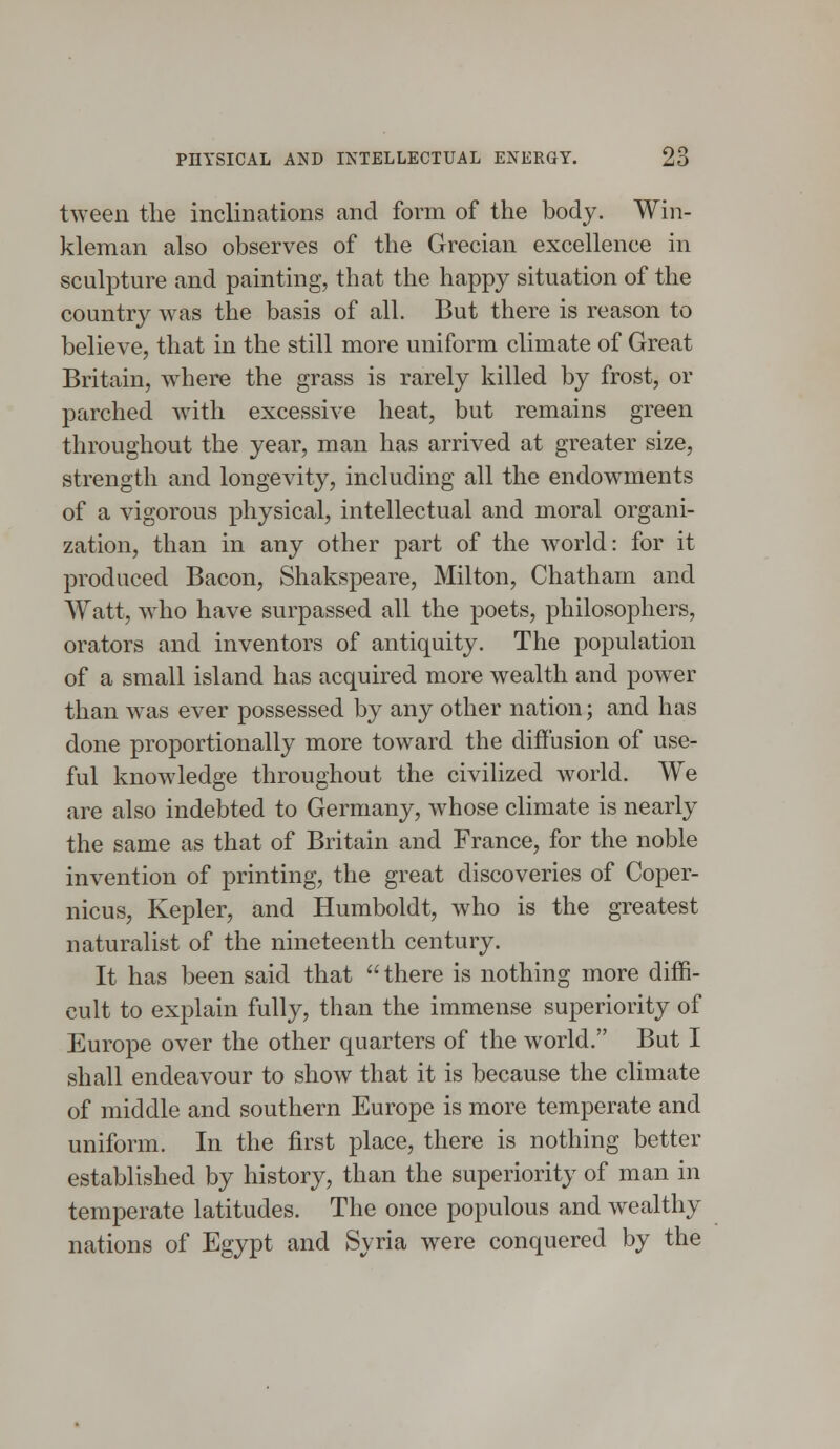 tween the inclinations and form of the body. Win- kleman also observes of the Grecian excellence in sculpture and painting, that the happy situation of the country was the basis of all. But there is reason to believe, that in the still more uniform climate of Great Britain, where the grass is rarely killed by frost, or parched with excessive heat, but remains green throughout the year, man has arrived at greater size, strength and longevity, including all the endowments of a vigorous physical, intellectual and moral organi- zation, than in any other part of the world: for it produced Bacon, Shakspeare, Milton, Chatham and Watt, who have surpassed all the poets, philosophers, orators and inventors of antiquity. The population of a small island has acquired more wealth and power than was ever possessed by any other nation; and has done proportionally more toward the diffusion of use- ful knowledge throughout the civilized world. We are also indebted to Germany, whose climate is nearly the same as that of Britain and France, for the noble invention of printing, the great discoveries of Coper- nicus, Kepler, and Humboldt, who is the greatest naturalist of the nineteenth century. It has been said that there is nothing more diffi- cult to explain fully, than the immense superiority of Europe over the other quarters of the world. But I shall endeavour to show that it is because the climate of middle and southern Europe is more temperate and uniform. In the first place, there is nothing better established by history, than the superiority of man in temperate latitudes. The once populous and wealthy nations of Egypt and Syria were conquered by the