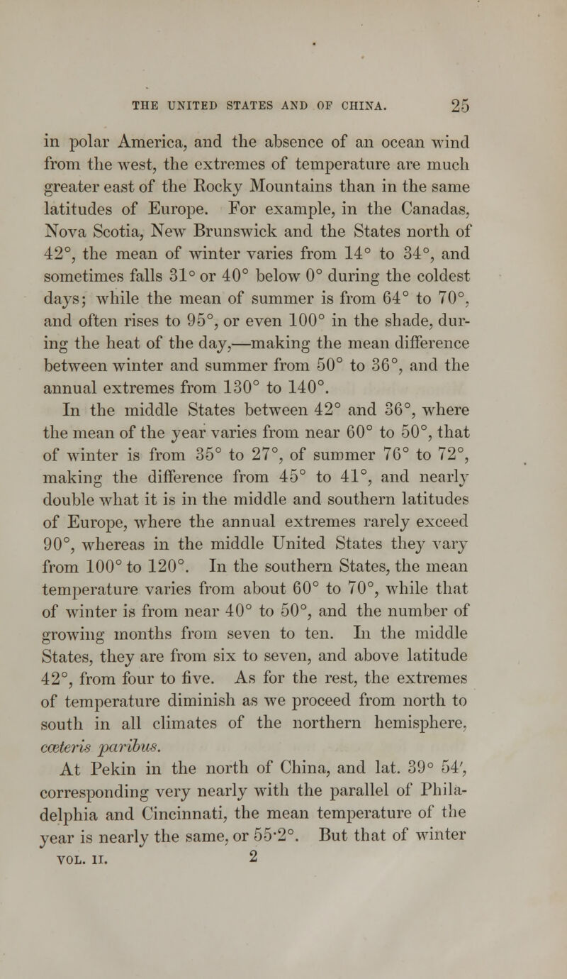 in polar America, and the absence of an ocean wind from the west, the extremes of temperature are much greater east of the Kocky Mountains than in the same latitudes of Europe. For example, in the Canadas, Nova Scotia, New Brunswick and the States north of 42°, the mean of winter varies from 14° to 34°, and sometimes falls 31° or 40° below 0° during the coldest days; while the mean of summer is from 64° to 70°, and often rises to 95°, or even 100° in the shade, dur- ing the heat of the day,—making the mean difference between winter and summer from 50° to 36°, and the annual extremes from 130° to 140°. In the middle States between 42° and 36°, where the mean of the year varies from near 60° to 50°, that of winter is from 35° to 27°, of summer 76° to 72°, making the difference from 45° to 41°, and nearly double what it is in the middle and southern latitudes of Europe, where the annual extremes rarely exceed 90°, whereas in the middle United States they vary from 100° to 120°. In the southern States, the mean temperature varies from about 60° to 70°, while that of winter is from near 40° to 50°, and the number of growing months from seven to ten. In the middle States, they are from six to seven, and above latitude 42°, from four to five. As for the rest, the extremes of temperature diminish as we proceed from north to south in all climates of the northern hemisphere, cceteris paribus. At Pekin in the north of China, and lat. 39° 54', corresponding very nearly with the parallel of Phila- delphia and Cincinnati, the mean temperature of the year is nearly the same, or 55*2°. But that of winter VOL. II. 2