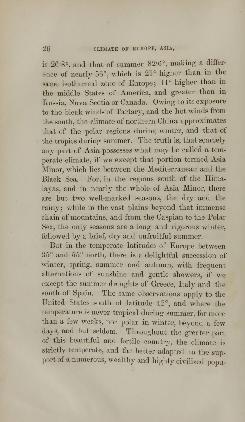 is 26-8°, and that of summer 82'6°, making a differ- ence of nearly 56°, which is 21° higher than in the same isothermal zone of Europe; 11° higher than in the middle States of America, and greater than in Russia, Nova Scotia or Canada. Owing to its exposure to the bleak winds of Tartary, and the hot winds from the south, the climate of northern China approximates that of the polar regions during winter, and that of the tropics during summer. The truth is, that scarcely any part of Asia possesses what may be called a tem- perate climate, if we except that portion termed Asia Minor, which lies between the Mediterranean and the Black Sea. For, in the regions south of the Hima- layas, and in nearly the whole of Asia Minor, there are but two well-marked seasons, the dry and the rainy; while in the vast plains beyond that immense chain of mountains, and from the Caspian to the Polar Sea, the only seasons are a long and rigorous winter, followed by a brief, dry and unfruitful summer. But in the temperate latitudes of Europe between 35° and 55° north, there is a delightful succession of winter, spring, summer and autumn, with frequent alternations of sunshine and gentle showers, if we except the summer droughts of Greece, Italy and the south of Spain. The same observations apply to the United States south of latitude 42°, and where the temperature is never tropical during summer, for more than a few weeks, nor polar in winter, beyond a few days, and but seldom. Throughout the greater part of this beautiful and fertile country, the climate is strictly temperate, and far better adapted to the sup- port of a numerous, wealthy and highly civilized popu-