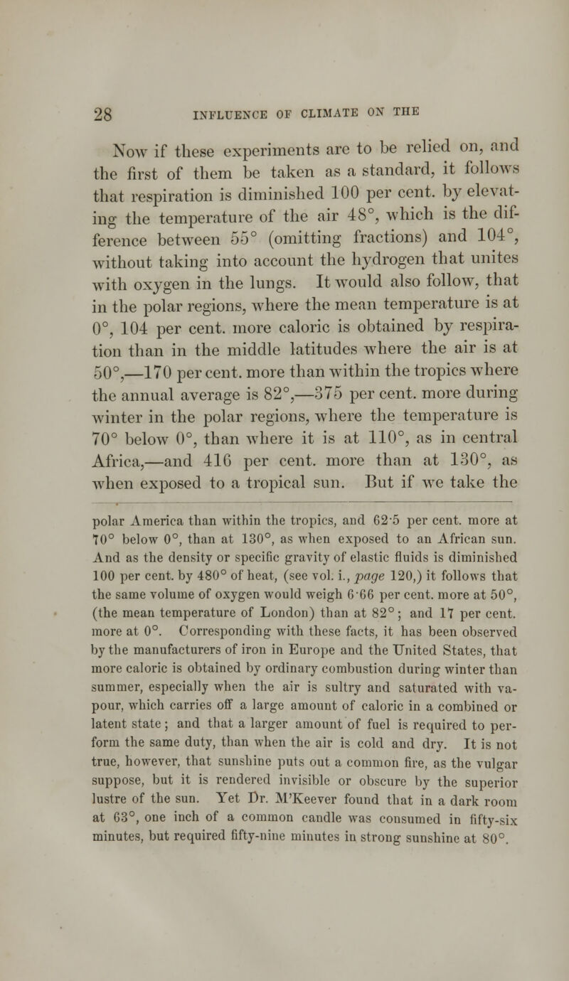 Now if these experiments arc to be relied on, and the first of them be taken as a standard, it follows that respiration is diminished 100 per cent, by elevat- ing the temperature of the air 48°, which is the dif- ference between 55° (omitting fractions) and 104°, without taking into account the hydrogen that unites with oxygen in the lungs. It would also follow, that in the polar regions, where the mean temperature is at 0°, 104 per cent, more caloric is obtained by respira- tion than in the middle latitudes where the air is at 50°,—170 percent, more than within the tropics where the annual average is 82°,—375 per cent, more during winter in the polar regions, where the temperature is 70° below 0°, than where it is at 110°, as in central Africa,—and 416 per cent, more than at 130°, as when exposed to a tropical sun. But if we take the polar America than within the tropics, and 625 per cent, more at 10° below 0°, than at 130°, as when exposed to an African sun. And as the density or specific gravity of elastic fluids is diminished 100 per cent, by 480° of heat, (see vol. i., page 120,) it follows that the same volume of oxygen would weigh 6 66 per cent, more at 50°, (the mean temperature of London) than at 82°; and It per cent, more at 0°. Corresponding with these facts, it has been observed by the manufacturers of iron in Europe and the United States, that more caloric is obtained by ordinary combustion during winter than summer, especially when the air is sultry and saturated with va- pour, which carries off a large amount of caloric in a combined or latent state ; and that a larger amount of fuel is required to per- form the same duty, than when the air is cold and dry. It is not true, however, that sunshine puts out a common fire, as the vulgar suppose, but it is rendered invisible or obscure by the superior lustre of the sun. Yet Dr. M'Keever found that in a dark room at 63°, one inch of a common candle was consumed in fifty-six minutes, but required fifty-nine minutes in strong sunshine at 80°.