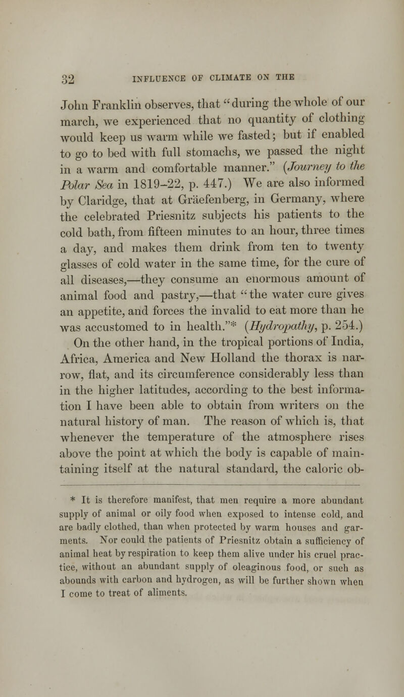 John Franklin observes, that during the whole of our march, we experienced that no quantity of clothing would keep us warm while we fasted; but if enabled to go to bed with full stomachs, we passed the night in a warm and comfortable manner. {Journey to the Polar Sea in 1819-22, p. 447.) We are also informed by Claridge, that at Graefenberg, in Germany, where the celebrated Priesnitz subjects his patients to the cold bath, from fifteen minutes to an hour, three times a day, and makes them drink from ten to twenty glasses of cold water in the same time, for the cure of all diseases,—they consume an enormous amount of animal food and pastry,—that the water cure gives an appetite, and forces the invalid to eat more than he was accustomed to in health.* (Hydropathy, p. 254.) On the other hand, in the tropical portions of India, Africa, America and New Holland the thorax is nar- row, flat, and its circumference considerably less than in the higher latitudes, according to the best informa- tion I have been able to obtain from writers on the natural history of man. The reason of which is, that whenever the temperature of the atmosphere rises above the point at which the body is capable of main- taining itself at the natural standard, the caloric ob- * It is therefore manifest, that men require a more abundant supply of animal or oily food when exposed to intense cold, and are badly clothed, than when protected by warm houses and gar- ments. Nor could the patients of Priesnitz obtain a sufficiency of animal heat by respiration to keep them alive under his cruel prac- tice, without an abundant supply of oleaginous food, or such as abounds with carbon and hydrogen, as will be further shown when I come to treat of aliments.