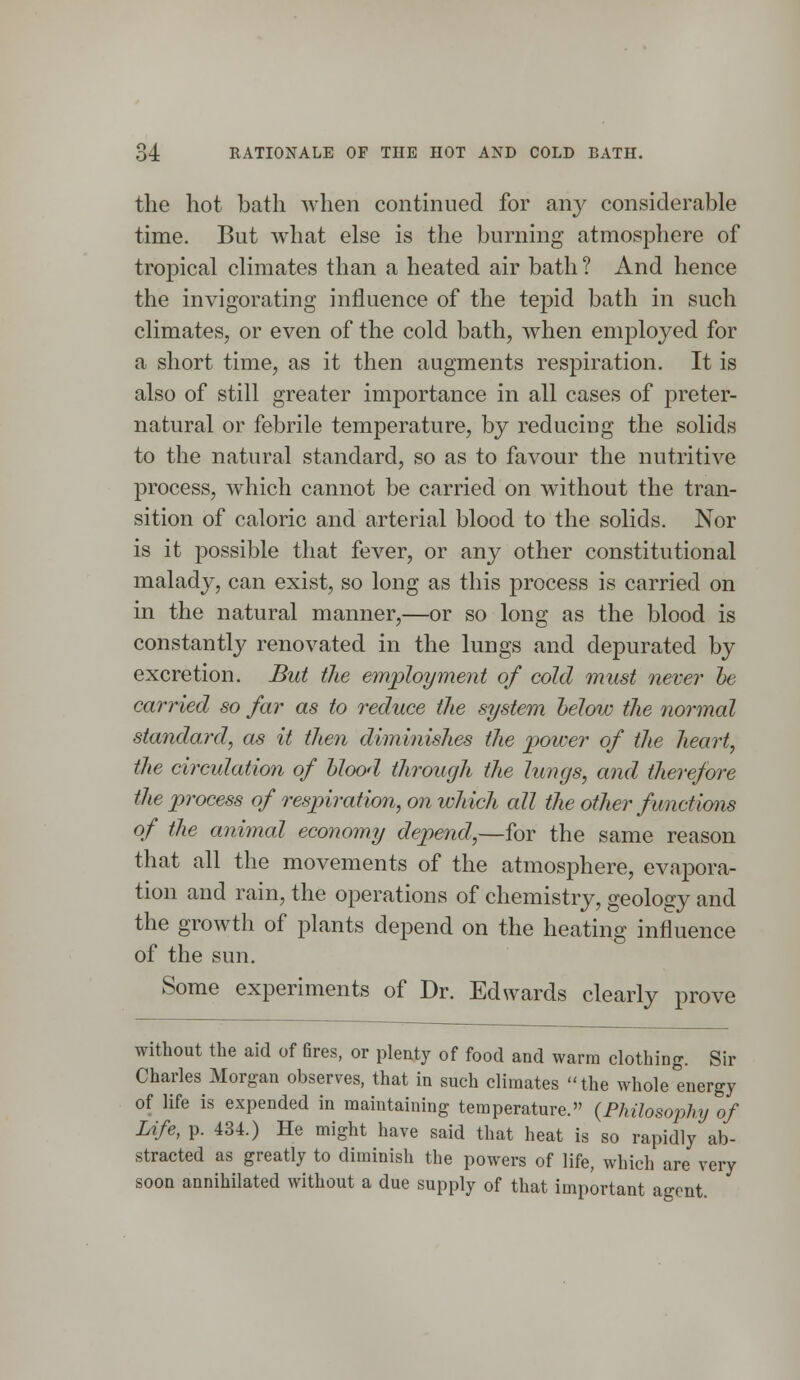 the hot bath when continued for any considerable time. But what else is the burning atmosphere of tropical climates than a heated air bath ? And hence the invigorating influence of the tepid bath in such climates, or even of the cold bath, when employed for a short time, as it then augments respiration. It is also of still greater importance in all cases of preter- natural or febrile temperature, by reducing the solids to the natural standard, so as to favour the nutritive process, which cannot be carried on without the tran- sition of caloric and arterial blood to the solids. Nor is it possible that fever, or any other constitutional malady, can exist, so long as this process is carried on in the natural manner,—or so long as the blood is constantly renovated in the lungs and depurated by excretion. But the employment of cold must never be earned so far as to reduce the system below the normal standard, as it then diminishes the power of the heart, the circulation of blood through the lungs, and therefore the process of respiration, on which all the other functions of the animal economy depend,—for the same reason that all the movements of the atmosphere, evapora- tion and rain, the operations of chemistry, geology and the growth of plants depend on the heating influence of the sun. Some experiments of Dr. Edwards clearly prove without the aid of fires, or plenty of food and warm clothing. Sir Charles Morgan observes, that in such climates the whole Energy of life is expended in maintaining temperature. {Philosophy of Life, p. 434.) He might have said that heat is so rapidly ab- stracted as greatly to diminish the powers of life, which are very soon annihilated without a due supply of that important a°-ent.