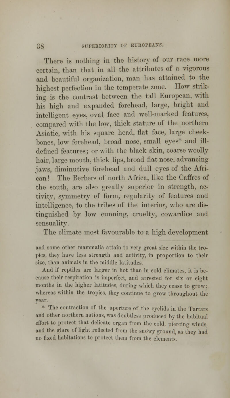 There is nothing in the history of our race more certain, than that in all the attributes of a vigorous and beautiful organization, man has attained to the highest perfection in the temperate zone. How strik- ing is the contrast between the tall European, with his high and expanded forehead, large, bright and intelligent eves, oval face and well-marked features, compared with the low, thick stature of the northern Asiatic, with his square head, flat face, large cheek- bones, low forehead, broad nose, small eyes* and ill- defined features; or with the black skin, coarse woolly hair, large mouth, thick lips, broad flat nose, advancing jaws, diminutive forehead and dull eyes of the Afri- can! The Berbers of north Africa, like the Caffres of the south, are also greatly superior in strength, ac- tivity, symmetry of form, regularity of features and intelligence, to the tribes of the interior, who are dis- tinguished by low cunning, cruelty, cowardice and sensuality. The climate most favourable to a high development and some other mammalia attain to very great size within the tro- pics, they have less strength and activity, in proportion to their size, than animals in the middle latitudes. And if reptiles are larger in hot than in cold climates, it is be- cause their respiration is imperfect, and arrested for six or eight months in the higher latitudes, during which they cease to grow; whereas within the tropics, they continue to grow throughout the year. * The contraction of the aperture of the eyelids in the Tartars and other northern nations, was doubtless produced by the habitual effort to protect that delicate organ from the cold, piercing winds, and the glare of light reflected from the snowy ground, as they had no fixed habitations to protect them from the elements.