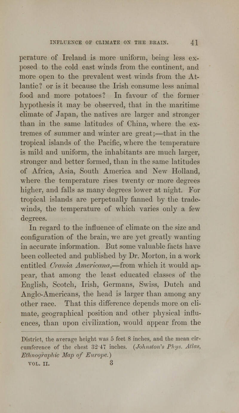 perature of Ireland is more uniform, being less ex- posed to the cold east winds from the continent, and more open to the prevalent west winds from the At- lantic? or is it because the Irish consume less animal food and more potatoes? In favour of the former hypothesis it may be observed, that in the maritime climate of Japan, the natives are larger and stronger than in the same latitudes of China, where the ex- tremes of summer and winter are great;—that in the tropical islands of the Pacific, where the temperature is mild and uniform, the inhabitants are much larger, stronger and better formed, than in the same latitudes of Africa, Asia, South America and New Holland, where the temperature rises twenty or more degrees higher, and falls as many degrees lower at night. For tropical islands are perpetually fanned by the trade- winds, the temperature of which varies only a few degrees. In regard to the influence of climate on the size and configuration of the brain, we are yet greatly wanting in accurate information. But some valuable facts have been collected and published by Dr. Morton, in a work entitled Crania Americana,—from which it would ap- pear, that among the least educated classes of the English, Scotch, Irish, Germans, Swiss, Dutch and Anglo-Americans, the head is larger than among any other race. That this difference depends more on cli- mate, geographical position and other physical influ- ences, than upon civilization, would appear from the District, the average height was 5 feet 8 inches, and the mean cir- cumference of the chest 32-41 inches. {Johnston's Phys. Atlas, Ethnographic Map of Europe.) VOL. II. 3